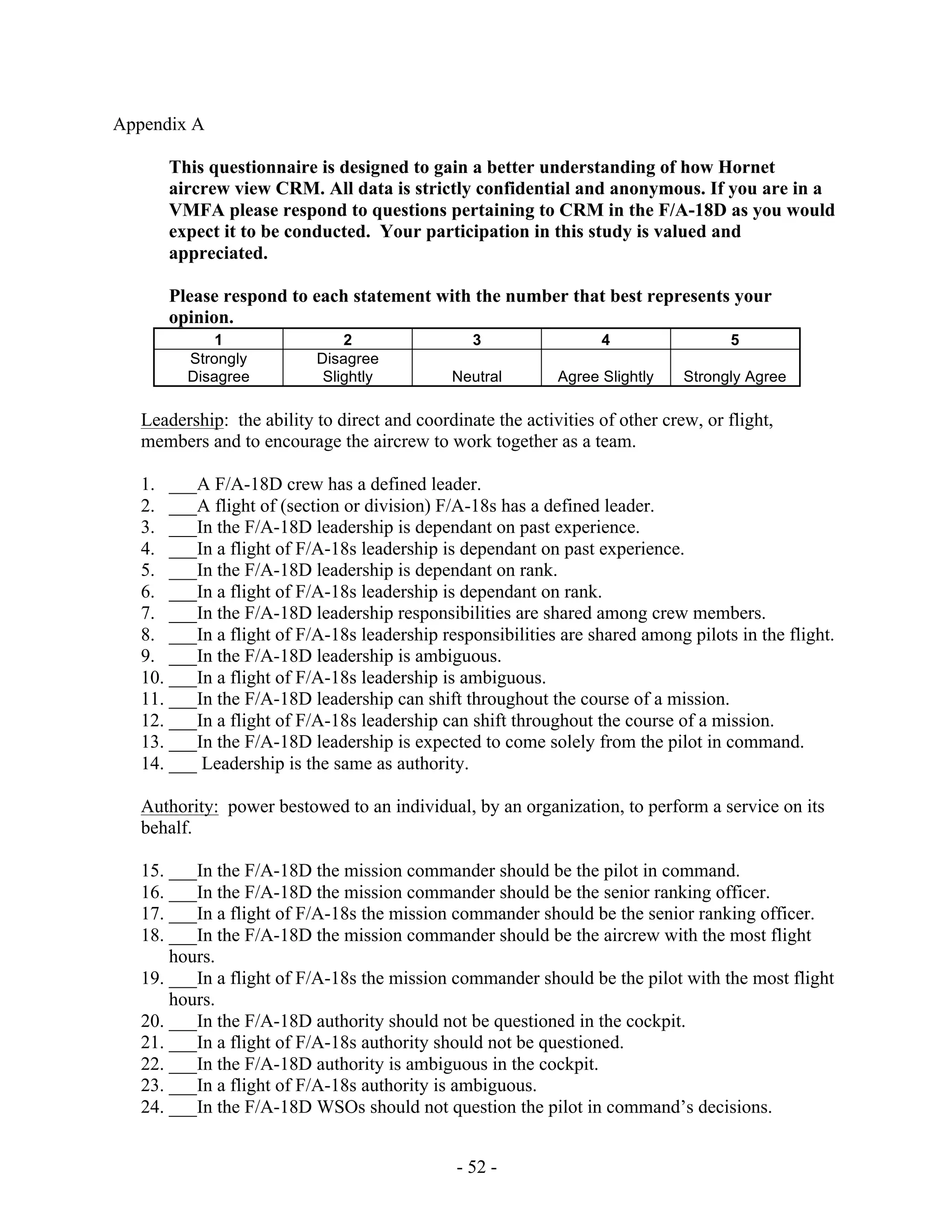 - 52 -
Appendix A
This questionnaire is designed to gain a better understanding of how Hornet
aircrew view CRM. All data is strictly confidential and anonymous. If you are in a
VMFA please respond to questions pertaining to CRM in the F/A-18D as you would
expect it to be conducted. Your participation in this study is valued and
appreciated.
Please respond to each statement with the number that best represents your
opinion.
1 2 3 4 5
Strongly
Disagree
Disagree
Slightly Neutral Agree Slightly Strongly Agree
Leadership: the ability to direct and coordinate the activities of other crew, or flight,
members and to encourage the aircrew to work together as a team.
1. ___A F/A-18D crew has a defined leader.
2. ___A flight of (section or division) F/A-18s has a defined leader.
3. ___In the F/A-18D leadership is dependant on past experience.
4. ___In a flight of F/A-18s leadership is dependant on past experience.
5. ___In the F/A-18D leadership is dependant on rank.
6. ___In a flight of F/A-18s leadership is dependant on rank.
7. ___In the F/A-18D leadership responsibilities are shared among crew members.
8. ___In a flight of F/A-18s leadership responsibilities are shared among pilots in the flight.
9. ___In the F/A-18D leadership is ambiguous.
10. ___In a flight of F/A-18s leadership is ambiguous.
11. ___In the F/A-18D leadership can shift throughout the course of a mission.
12. ___In a flight of F/A-18s leadership can shift throughout the course of a mission.
13. ___In the F/A-18D leadership is expected to come solely from the pilot in command.
14. ___ Leadership is the same as authority.
Authority: power bestowed to an individual, by an organization, to perform a service on its
behalf.
15. ___In the F/A-18D the mission commander should be the pilot in command.
16. ___In the F/A-18D the mission commander should be the senior ranking officer.
17. ___In a flight of F/A-18s the mission commander should be the senior ranking officer.
18. ___In the F/A-18D the mission commander should be the aircrew with the most flight
hours.
19. ___In a flight of F/A-18s the mission commander should be the pilot with the most flight
hours.
20. ___In the F/A-18D authority should not be questioned in the cockpit.
21. ___In a flight of F/A-18s authority should not be questioned.
22. ___In the F/A-18D authority is ambiguous in the cockpit.
23. ___In a flight of F/A-18s authority is ambiguous.
24. ___In the F/A-18D WSOs should not question the pilot in command’s decisions.
 