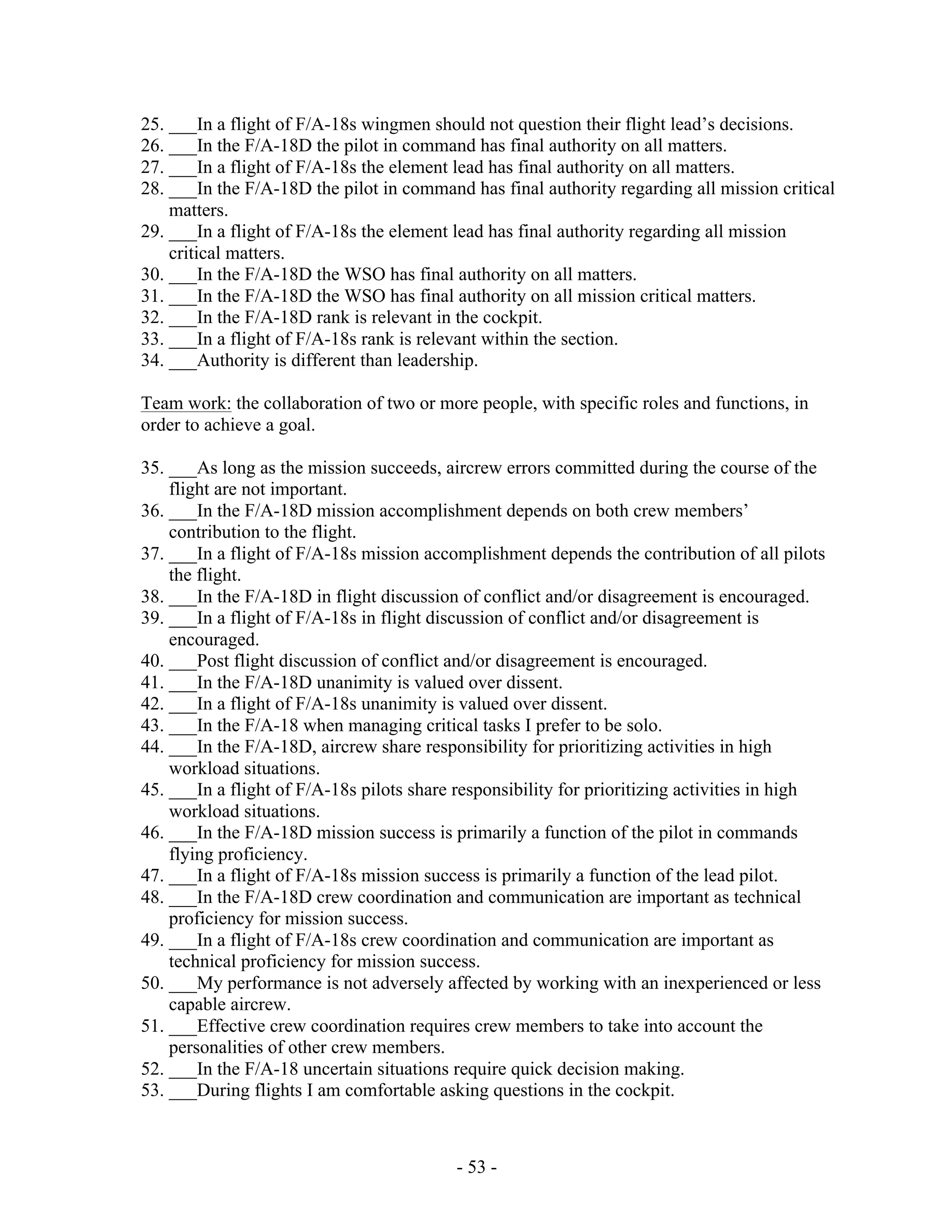 - 53 -
25. ___In a flight of F/A-18s wingmen should not question their flight lead’s decisions.
26. ___In the F/A-18D the pilot in command has final authority on all matters.
27. ___In a flight of F/A-18s the element lead has final authority on all matters.
28. ___In the F/A-18D the pilot in command has final authority regarding all mission critical
matters.
29. ___In a flight of F/A-18s the element lead has final authority regarding all mission
critical matters.
30. ___In the F/A-18D the WSO has final authority on all matters.
31. ___In the F/A-18D the WSO has final authority on all mission critical matters.
32. ___In the F/A-18D rank is relevant in the cockpit.
33. ___In a flight of F/A-18s rank is relevant within the section.
34. ___Authority is different than leadership.
Team work: the collaboration of two or more people, with specific roles and functions, in
order to achieve a goal.
35. ___As long as the mission succeeds, aircrew errors committed during the course of the
flight are not important.
36. ___In the F/A-18D mission accomplishment depends on both crew members’
contribution to the flight.
37. ___In a flight of F/A-18s mission accomplishment depends the contribution of all pilots
the flight.
38. ___In the F/A-18D in flight discussion of conflict and/or disagreement is encouraged.
39. ___In a flight of F/A-18s in flight discussion of conflict and/or disagreement is
encouraged.
40. ___Post flight discussion of conflict and/or disagreement is encouraged.
41. ___In the F/A-18D unanimity is valued over dissent.
42. ___In a flight of F/A-18s unanimity is valued over dissent.
43. ___In the F/A-18 when managing critical tasks I prefer to be solo.
44. ___In the F/A-18D, aircrew share responsibility for prioritizing activities in high
workload situations.
45. ___In a flight of F/A-18s pilots share responsibility for prioritizing activities in high
workload situations.
46. ___In the F/A-18D mission success is primarily a function of the pilot in commands
flying proficiency.
47. ___In a flight of F/A-18s mission success is primarily a function of the lead pilot.
48. ___In the F/A-18D crew coordination and communication are important as technical
proficiency for mission success.
49. ___In a flight of F/A-18s crew coordination and communication are important as
technical proficiency for mission success.
50. ___My performance is not adversely affected by working with an inexperienced or less
capable aircrew.
51. ___Effective crew coordination requires crew members to take into account the
personalities of other crew members.
52. ___In the F/A-18 uncertain situations require quick decision making.
53. ___During flights I am comfortable asking questions in the cockpit.
 