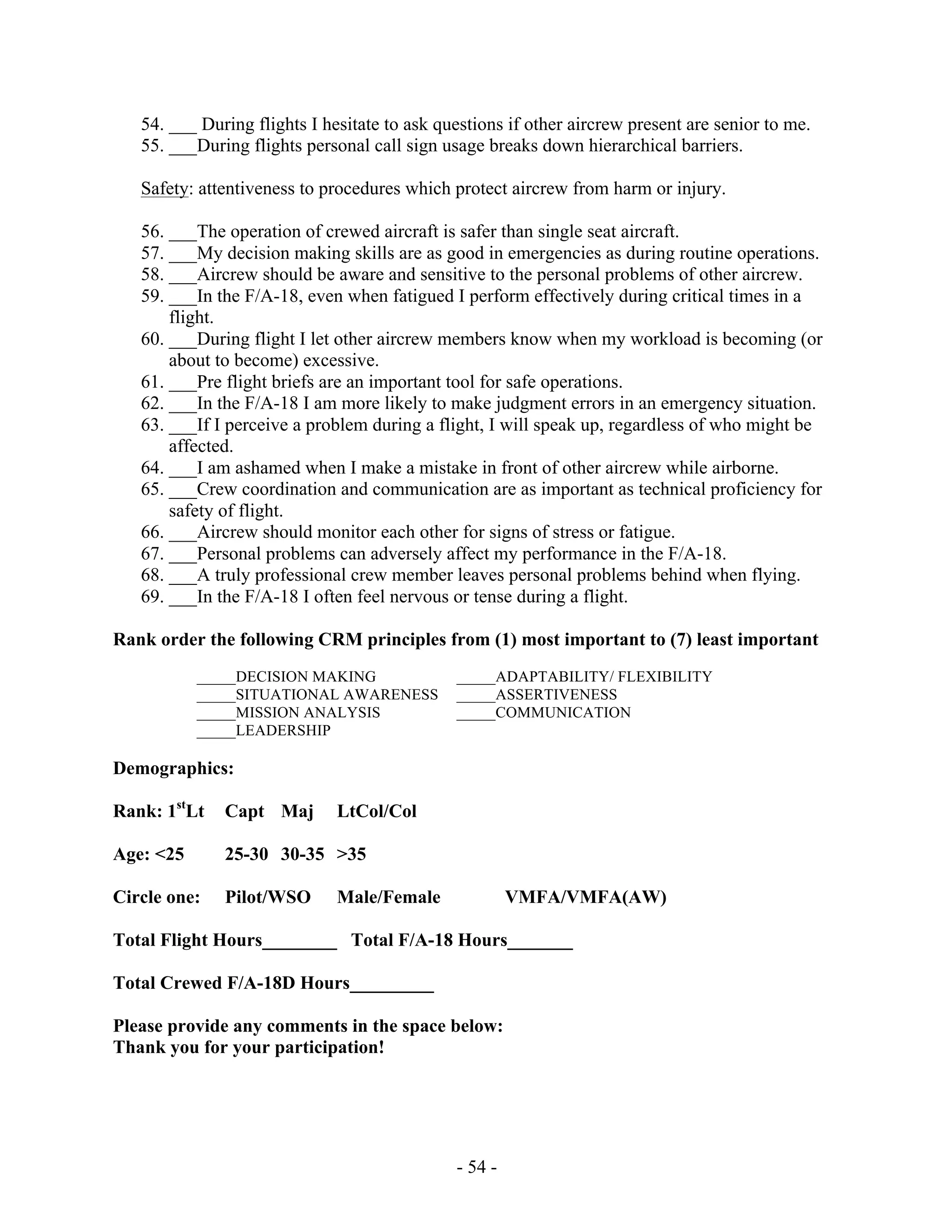 - 54 -
54. ___ During flights I hesitate to ask questions if other aircrew present are senior to me.
55. ___During flights personal call sign usage breaks down hierarchical barriers.
Safety: attentiveness to procedures which protect aircrew from harm or injury.
56. ___The operation of crewed aircraft is safer than single seat aircraft.
57. ___My decision making skills are as good in emergencies as during routine operations.
58. ___Aircrew should be aware and sensitive to the personal problems of other aircrew.
59. ___In the F/A-18, even when fatigued I perform effectively during critical times in a
flight.
60. ___During flight I let other aircrew members know when my workload is becoming (or
about to become) excessive.
61. ___Pre flight briefs are an important tool for safe operations.
62. ___In the F/A-18 I am more likely to make judgment errors in an emergency situation.
63. ___If I perceive a problem during a flight, I will speak up, regardless of who might be
affected.
64. ___I am ashamed when I make a mistake in front of other aircrew while airborne.
65. ___Crew coordination and communication are as important as technical proficiency for
safety of flight.
66. ___Aircrew should monitor each other for signs of stress or fatigue.
67. ___Personal problems can adversely affect my performance in the F/A-18.
68. ___A truly professional crew member leaves personal problems behind when flying.
69. ___In the F/A-18 I often feel nervous or tense during a flight.
Rank order the following CRM principles from (1) most important to (7) least important
_____DECISION MAKING _____ADAPTABILITY/ FLEXIBILITY
_____SITUATIONAL AWARENESS _____ASSERTIVENESS
_____MISSION ANALYSIS _____COMMUNICATION
_____LEADERSHIP
Demographics:
Rank: 1st
Lt Capt Maj LtCol/Col
Age: <25 25-30 30-35 >35
Circle one: Pilot/WSO Male/Female VMFA/VMFA(AW)
Total Flight Hours________ Total F/A-18 Hours_______
Total Crewed F/A-18D Hours_________
Please provide any comments in the space below:
Thank you for your participation!
 