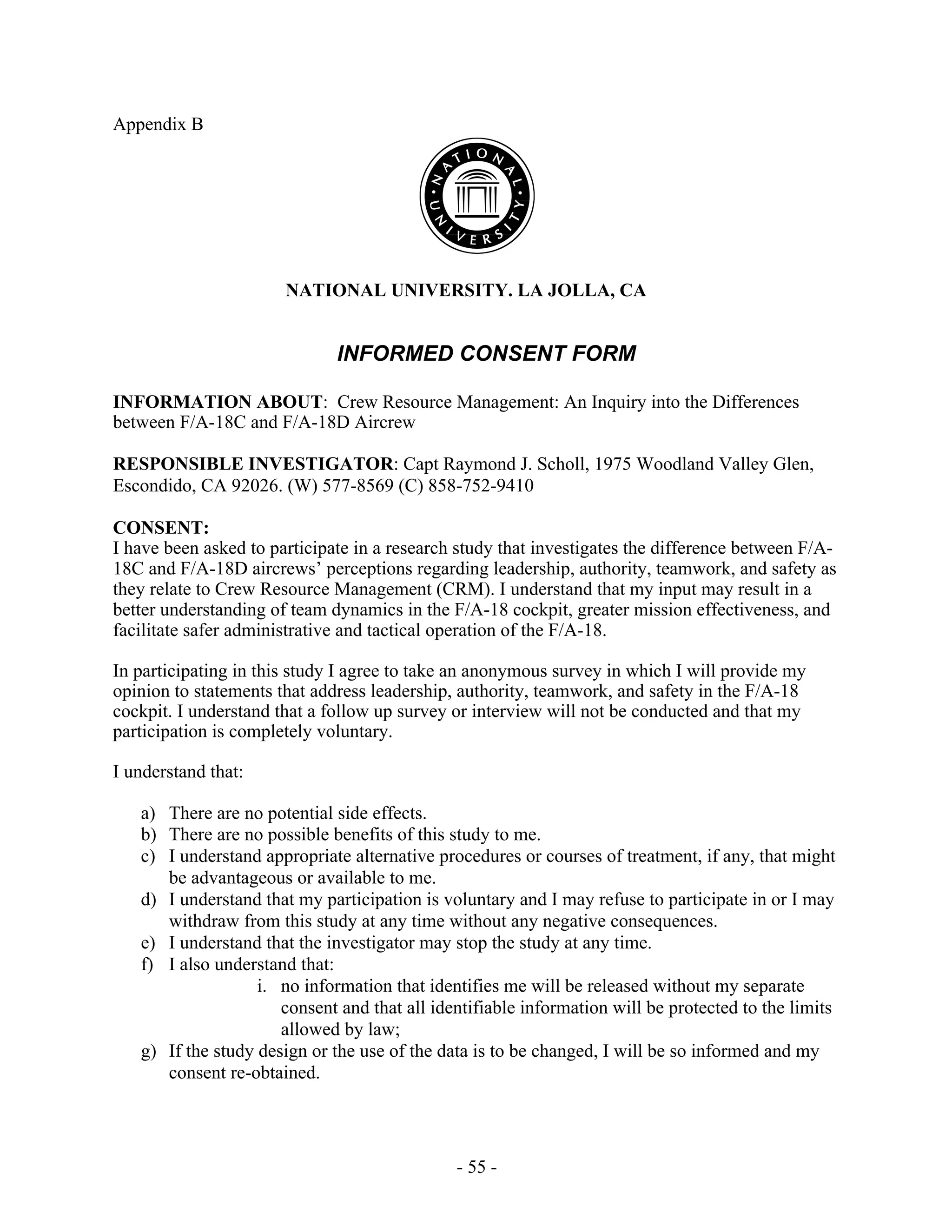 - 55 -
Appendix B
NATIONAL UNIVERSITY. LA JOLLA, CA
INFORMED CONSENT FORM
INFORMATION ABOUT: Crew Resource Management: An Inquiry into the Differences
between F/A-18C and F/A-18D Aircrew
RESPONSIBLE INVESTIGATOR: Capt Raymond J. Scholl, 1975 Woodland Valley Glen,
Escondido, CA 92026. (W) 577-8569 (C) 858-752-9410
CONSENT:
I have been asked to participate in a research study that investigates the difference between F/A-
18C and F/A-18D aircrews’ perceptions regarding leadership, authority, teamwork, and safety as
they relate to Crew Resource Management (CRM). I understand that my input may result in a
better understanding of team dynamics in the F/A-18 cockpit, greater mission effectiveness, and
facilitate safer administrative and tactical operation of the F/A-18.
In participating in this study I agree to take an anonymous survey in which I will provide my
opinion to statements that address leadership, authority, teamwork, and safety in the F/A-18
cockpit. I understand that a follow up survey or interview will not be conducted and that my
participation is completely voluntary.
I understand that:
a) There are no potential side effects.
b) There are no possible benefits of this study to me.
c) I understand appropriate alternative procedures or courses of treatment, if any, that might
be advantageous or available to me.
d) I understand that my participation is voluntary and I may refuse to participate in or I may
withdraw from this study at any time without any negative consequences.
e) I understand that the investigator may stop the study at any time.
f) I also understand that:
i. no information that identifies me will be released without my separate
consent and that all identifiable information will be protected to the limits
allowed by law;
g) If the study design or the use of the data is to be changed, I will be so informed and my
consent re-obtained.
 