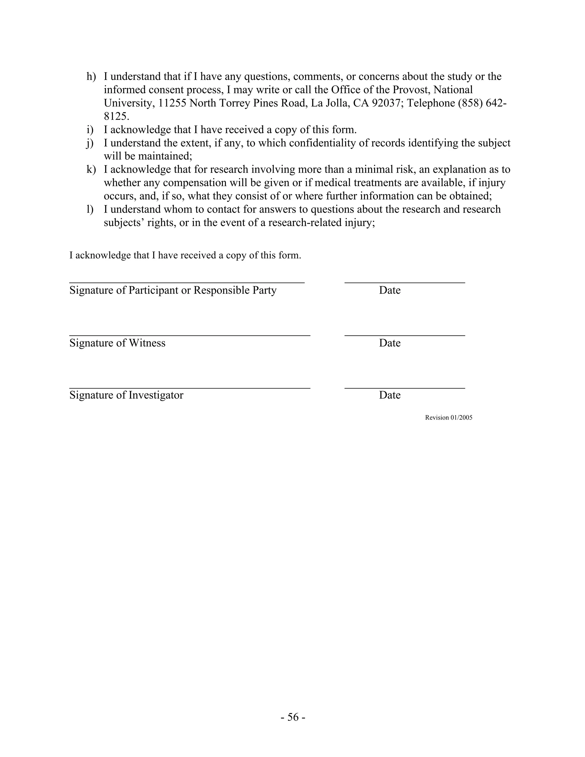 - 56 -
h) I understand that if I have any questions, comments, or concerns about the study or the
informed consent process, I may write or call the Office of the Provost, National
University, 11255 North Torrey Pines Road, La Jolla, CA 92037; Telephone (858) 642-
8125.
i) I acknowledge that I have received a copy of this form.
j) I understand the extent, if any, to which confidentiality of records identifying the subject
will be maintained;
k) I acknowledge that for research involving more than a minimal risk, an explanation as to
whether any compensation will be given or if medical treatments are available, if injury
occurs, and, if so, what they consist of or where further information can be obtained;
l) I understand whom to contact for answers to questions about the research and research
subjects’ rights, or in the event of a research-related injury;
I acknowledge that I have received a copy of this form.
_________________________________________ _____________________
Signature of Participant or Responsible Party Date
__________________________________________ _____________________
Signature of Witness Date
__________________________________________ _____________________
Signature of Investigator Date
Revision 01/2005
 