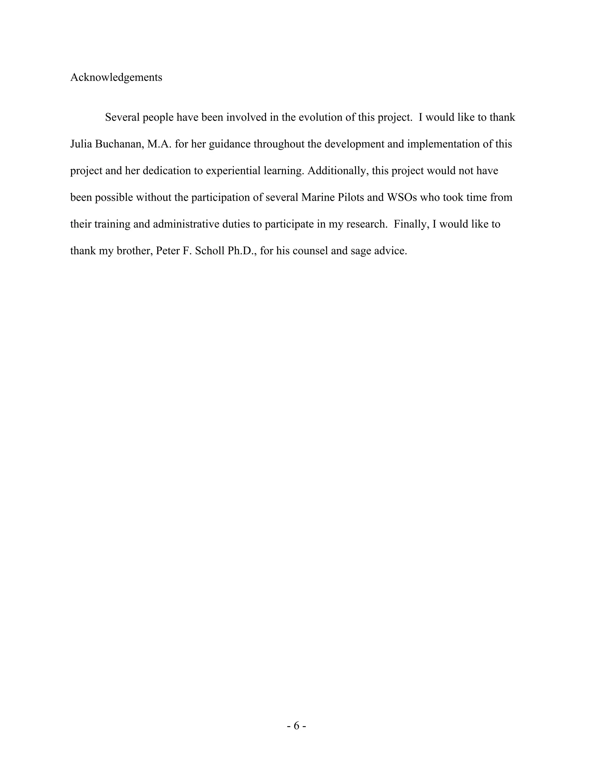- 6 -
Acknowledgements
Several people have been involved in the evolution of this project. I would like to thank
Julia Buchanan, M.A. for her guidance throughout the development and implementation of this
project and her dedication to experiential learning. Additionally, this project would not have
been possible without the participation of several Marine Pilots and WSOs who took time from
their training and administrative duties to participate in my research. Finally, I would like to
thank my brother, Peter F. Scholl Ph.D., for his counsel and sage advice.
 