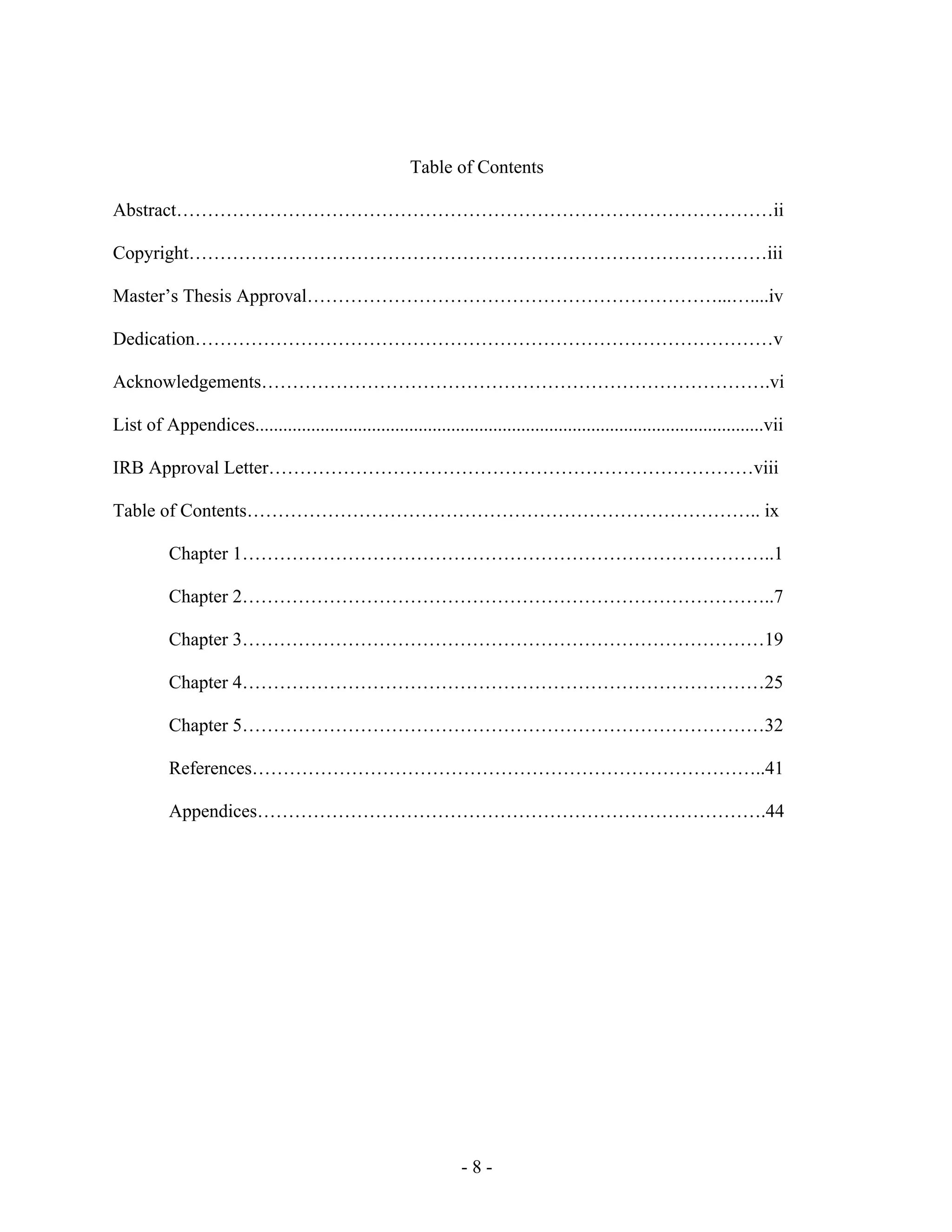 - 8 -
Table of Contents
Abstract……………………………………………………………………………………ii
Copyright…………………………………………………………………………………iii
Master’s Thesis Approval…………………………………………………………...…....iv
Dedication…………………………………………………………………………………v
Acknowledgements……………………………………………………………………….vi
List of Appendices.............................................................................................................vii
IRB Approval Letter……………………………………………………………………viii
Table of Contents……………………………………………………………………….. ix
Chapter 1…………………………………………………………………………..1
Chapter 2…………………………………………………………………………..7
Chapter 3…………………………………………………………………………19
Chapter 4…………………………………………………………………………25
Chapter 5…………………………………………………………………………32
References………………………………………………………………………..41
Appendices……………………………………………………………………….44
 