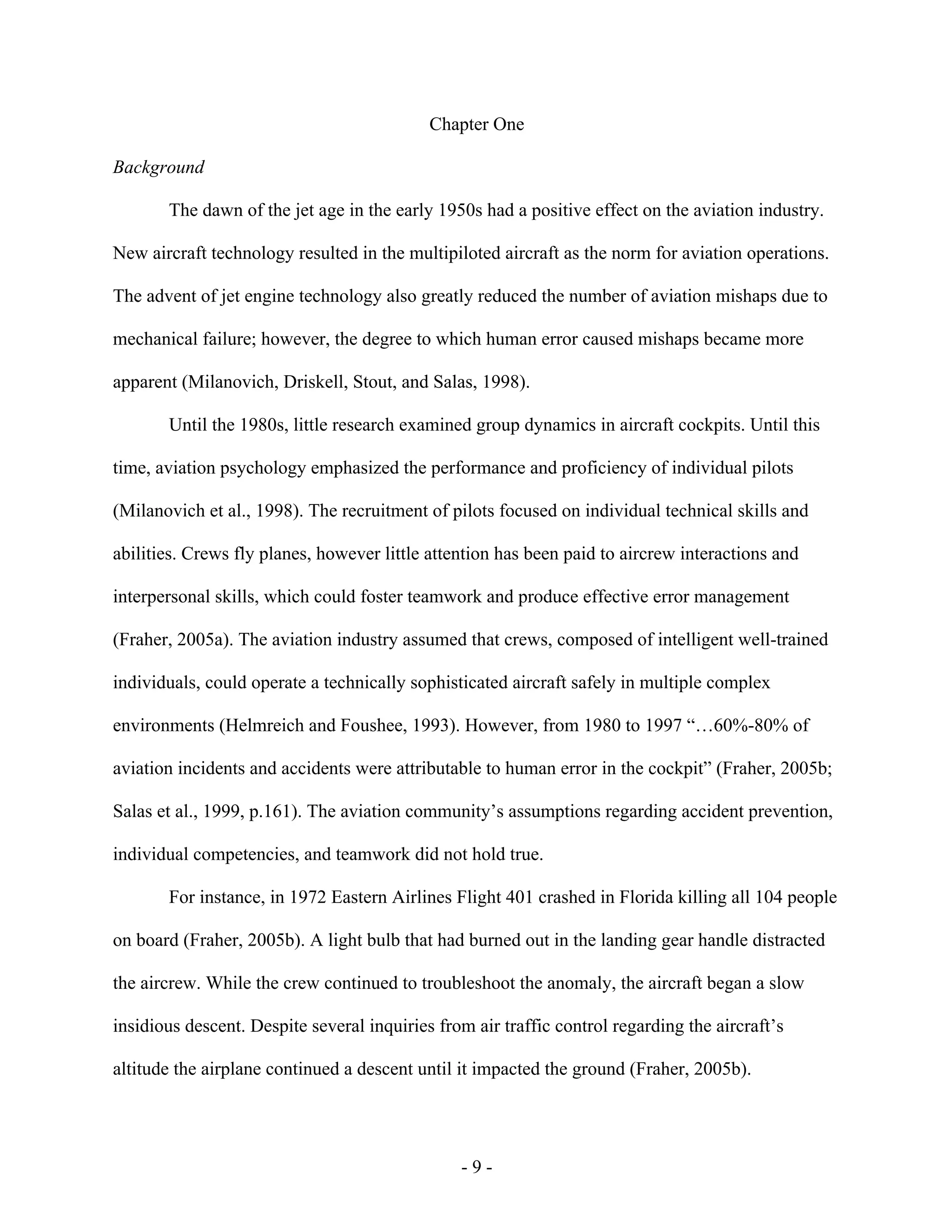 - 9 -
Chapter One
Background
The dawn of the jet age in the early 1950s had a positive effect on the aviation industry.
New aircraft technology resulted in the multipiloted aircraft as the norm for aviation operations.
The advent of jet engine technology also greatly reduced the number of aviation mishaps due to
mechanical failure; however, the degree to which human error caused mishaps became more
apparent (Milanovich, Driskell, Stout, and Salas, 1998).
Until the 1980s, little research examined group dynamics in aircraft cockpits. Until this
time, aviation psychology emphasized the performance and proficiency of individual pilots
(Milanovich et al., 1998). The recruitment of pilots focused on individual technical skills and
abilities. Crews fly planes, however little attention has been paid to aircrew interactions and
interpersonal skills, which could foster teamwork and produce effective error management
(Fraher, 2005a). The aviation industry assumed that crews, composed of intelligent well-trained
individuals, could operate a technically sophisticated aircraft safely in multiple complex
environments (Helmreich and Foushee, 1993). However, from 1980 to 1997 “…60%-80% of
aviation incidents and accidents were attributable to human error in the cockpit” (Fraher, 2005b;
Salas et al., 1999, p.161). The aviation community’s assumptions regarding accident prevention,
individual competencies, and teamwork did not hold true.
For instance, in 1972 Eastern Airlines Flight 401 crashed in Florida killing all 104 people
on board (Fraher, 2005b). A light bulb that had burned out in the landing gear handle distracted
the aircrew. While the crew continued to troubleshoot the anomaly, the aircraft began a slow
insidious descent. Despite several inquiries from air traffic control regarding the aircraft’s
altitude the airplane continued a descent until it impacted the ground (Fraher, 2005b).
 