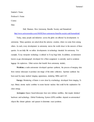Surname1
Student’s Name:
Professor’s Name:
Course:
Date:
Hall, Shannon. How Astronomy Benefits Society and Humankind
http://www.universetoday.com/106302/how-astronomy-benefits-society-and-humankind/
Today, many people and industries across the globe are affected by developments in
astronomy. Many questions are asked about the universe creation, where we came from among
others. As such, every development in astronomy moves the world closer to the answers of these
queries. In our daily life we utilize developments in technology intended for astronomy. For
example, X-ray viewpoint technology is utilized in X-ray bags belts. In addition, an instrument
known as gas chromatograph developed for a Mars assignment is currently used to scrutinize
luggage for explosives. Other sectors that benefit from astronomy include;
Medicine; a radio astronomer developed aperture synthesis, the process of merging data
from various telescopes to produce one image of the entire collection. Aperture synthesis has
been used by many medical imaging apparatuses, including MRIs and CAT.
Energy; Monitoring of fusion is now done by a technology developed from imaging X-
rays. Binary atomic nuclei combine to create heavier nucleus that could be the explanation for
clean energy.
Aerospace; Space- based telescopes have new defense satellites, that require identical
hardware and technology. Global Positioning System (GPS) satellites depend on astronomical
objects like distant galaxies and quasars to determine exact positions.
 