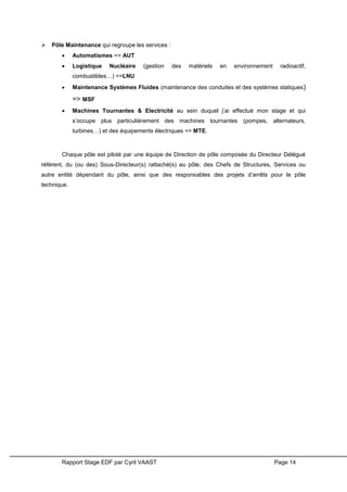 Rapport Stage EDF par Cyril VAAST Page 14
 Pôle Maintenance qui regroupe les services :
 Automatismes => AUT
 Logistique Nucléaire (gestion des matériels en environnement radioactif,
combustibles…) =>LNU
 Maintenance Systèmes Fluides (maintenance des conduites et des systèmes statiques)
=> MSF
 Machines Tournantes & Electricité au sein duquel j’ai effectué mon stage et qui
s’occupe plus particulièrement des machines tournantes (pompes, alternateurs,
turbines…) et des équipements électriques => MTE.
Chaque pôle est piloté par une équipe de Direction de pôle composée du Directeur Délégué
référent, du (ou des) Sous-Directeur(s) rattaché(s) au pôle, des Chefs de Structures, Services ou
autre entité dépendant du pôle, ainsi que des responsables des projets d’arrêts pour le pôle
technique.
 