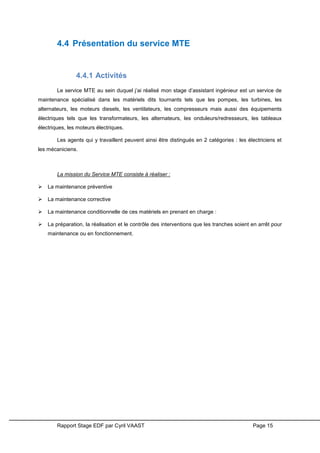 Rapport Stage EDF par Cyril VAAST Page 15
4.4 Présentation du service MTE
4.4.1 Activités
Le service MTE au sein duquel j’ai réalisé mon stage d’assistant ingénieur est un service de
maintenance spécialisé dans les matériels dits tournants tels que les pompes, les turbines, les
alternateurs, les moteurs diesels, les ventilateurs, les compresseurs mais aussi des équipements
électriques tels que les transformateurs, les alternateurs, les onduleurs/redresseurs, les tableaux
électriques, les moteurs électriques.
Les agents qui y travaillent peuvent ainsi être distingués en 2 catégories : les électriciens et
les mécaniciens.
La mission du Service MTE consiste à réaliser :
 La maintenance préventive
 La maintenance corrective
 La maintenance conditionnelle de ces matériels en prenant en charge :
 La préparation, la réalisation et le contrôle des interventions que les tranches soient en arrêt pour
maintenance ou en fonctionnement.
 