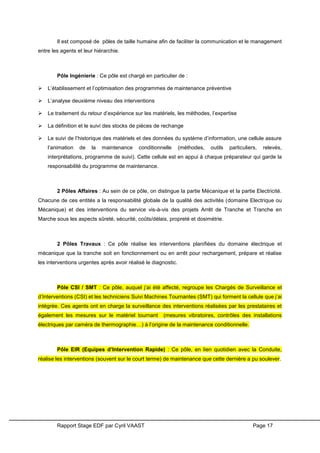 Rapport Stage EDF par Cyril VAAST Page 17
Il est composé de pôles de taille humaine afin de faciliter la communication et le management
entre les agents et leur hiérarchie.
Pôle Ingénierie : Ce pôle est chargé en particulier de :
 L’établissement et l’optimisation des programmes de maintenance préventive
 L’analyse deuxième niveau des interventions
 Le traitement du retour d’expérience sur les matériels, les méthodes, l’expertise
 La définition et le suivi des stocks de pièces de rechange
 Le suivi de l’historique des matériels et des données du système d’information, une cellule assure
l’animation de la maintenance conditionnelle (méthodes, outils particuliers, relevés,
interprétations, programme de suivi). Cette cellule est en appui à chaque préparateur qui garde la
responsabilité du programme de maintenance.
2 Pôles Affaires : Au sein de ce pôle, on distingue la partie Mécanique et la partie Electricité.
Chacune de ces entités a la responsabilité globale de la qualité des activités (domaine Electrique ou
Mécanique) et des interventions du service vis-à-vis des projets Arrêt de Tranche et Tranche en
Marche sous les aspects sûreté, sécurité, coûts/délais, propreté et dosimétrie.
2 Pôles Travaux : Ce pôle réalise les interventions planifiées du domaine électrique et
mécanique que la tranche soit en fonctionnement ou en arrêt pour rechargement, prépare et réalise
les interventions urgentes après avoir réalisé le diagnostic.
Pôle CSI / SMT : Ce pôle, auquel j’ai été affecté, regroupe les Chargés de Surveillance et
d’Interventions (CSI) et les techniciens Suivi Machines Tournantes (SMT) qui forment la cellule que j’ai
intégrée. Ces agents ont en charge la surveillance des interventions réalisées par les prestataires et
également les mesures sur le matériel tournant (mesures vibratoires, contrôles des installations
électriques par caméra de thermographie…) à l’origine de la maintenance conditionnelle.
Pôle EIR (Equipes d’Intervention Rapide) : Ce pôle, en lien quotidien avec la Conduite,
réalise les interventions (souvent sur le court terme) de maintenance que cette dernière a pu soulever.
 