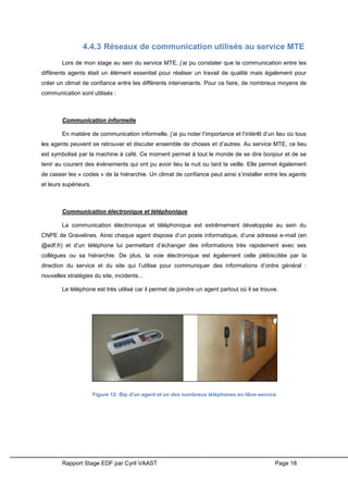 Rapport Stage EDF par Cyril VAAST Page 18
4.4.3 Réseaux de communication utilisés au service MTE
Lors de mon stage au sein du service MTE, j’ai pu constater que la communication entre les
différents agents était un élément essentiel pour réaliser un travail de qualité mais également pour
créer un climat de confiance entre les différents intervenants. Pour ce faire, de nombreux moyens de
communication sont utilisés :
Communication informelle
En matière de communication informelle, j’ai pu noter l’importance et l’intérêt d’un lieu où tous
les agents peuvent se retrouver et discuter ensemble de choses et d’autres. Au service MTE, ce lieu
est symbolisé par la machine à café. Ce moment permet à tout le monde de se dire bonjour et de se
tenir au courant des évènements qui ont pu avoir lieu la nuit ou tard la veille. Elle permet également
de casser les « codes » de la hiérarchie. Un climat de confiance peut ainsi s’installer entre les agents
et leurs supérieurs.
Communication électronique et téléphonique
La communication électronique et téléphonique est extrêmement développée au sein du
CNPE de Gravelines. Ainsi chaque agent dispose d’un poste informatique, d’une adresse e-mail (en
@edf.fr) et d’un téléphone lui permettant d’échanger des informations très rapidement avec ses
collègues ou sa hiérarchie. De plus, la voie électronique est également celle plébiscitée par la
direction du service et du site qui l’utilise pour communiquer des informations d’ordre général :
nouvelles stratégies du site, incidents…
Le téléphone est très utilisé car il permet de joindre un agent partout où il se trouve.
Figure 12: Bip d'un agent et un des nombreux téléphones en libre-service
 