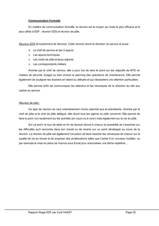 Rapport Stage EDF par Cyril VAAST Page 20
Communication Formelle
En matière de communication formelle, la réunion est le moyen qui reste le plus efficace et le
plus utilisé à EDF : réunion EDS et réunion de pôle.
Réunion EDS (Encadrement de Service). Cette réunion réunit la direction du service et aussi :
 Le chef de service et ses 5 appuis
 Les appuis techniques
 Les chefs de pôle et leurs adjoints
 Les correspondants métiers
Animée par le chef de service, elle a pour but de faire le point sur les objectifs de MTE en
matière de sécurité, budget ou bien encore le planning des opérations de maintenance. Elle permet
également de souligner les dossiers en retard ou délicats et qui nécessitent une attention particulière.
Elle permet enfin de communiquer les attendus et les remarques de la direction du site aux
cadres du service.
Réunion de pôle :
Ce type de réunion se veut volontairement moins solennel que la précédente. Animée par le
chef de pôle et le chef de pôle délégué, elle réunit tous les agents du pôle concerné. Elle permet de
faire le point non seulement sur les activités (en cours ou à venir) mais également sur la vie du pôle.
Sur ce point, le tour de table en fin de réunion donne à chacun la possibilité de s’exprimer sur
les difficultés qu’il rencontre dans son travail ou de revenir sur un point développé au cours de la
réunion. La réunion de pôle est également l’occasion de faire ressortir les remarques de chacun sur la
qualité de vie au travail et de proposer des améliorations telles que l’achat d’un nouveau mobilier, ou
par exemple la mise en place de macros sous Excel pour automatiser une tâche répétitive…
 