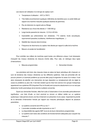 Rapport Stage EDF par Cyril VAAST Page 24
Les raisons de l’utilisation d’un tel type de capteur sont :
 Température d’utilisation : -50°C à 700°C
 Très faible encombrement (quelques millimètres de diamètre) pour un poids faible par
rapport à la machine mesurée (quelques dizaines de grammes)
 Peu de distorsion du signal suite au filtrage
 Résistance aux chocs très élevée (> 1 000 000 g)
 Large bande passante de mesures : 0,3 Hz à 40 kHz
 Insensibilité aux phénomènes non vibratoires : T°C externe, bruits acoustiques,
rayonnement parasites (nucléaires, interférences magnétiques…)
 Stabilité des mesures dans le temps
 Fréquence de résonnance du capteur très élevée par rapport à celle de la machine
 Mesure uni-axiale de l’accélération
Pour contrôler ces milliers de machines ayant toutes une référence unique, il est nécessaire
d’acquérir les niveaux vibratoires de chacune d’entre elles. Pour cela, on distingue deux types
d’interventions :
 Mesures programmées  Demandes fortuites
Les premières sont donc des mesures mises en place de façon périodique afin d’assurer un
suivi de tendance des niveaux vibratoires sur les différents systèmes. Cela est primordial afin de
pouvoir prévenir un éventuel problème qui pourrait aller jusqu’à engendrer la casse d’un moteur. Il est
alors nécessaire de planifier une intervention de type réparation ou remplacement afin de régler la
cause du problème au plus vite. Il est bien évident que la mise hors service d’un groupe motopompe
appartenant aux systèmes IPS (Important Pour la Sureté) est à proscrire absolument si on ne veut pas
déclencher l’arrêt automatique de la tranche nucléaire concernée.
Quant aux demandes fortuites, elles font suite à l’observation d’une anomalie particulièrement
significative : une fuite d’huile, un bruit anormal ou encore un défaut visible sur un système
quelconque. Cela permet encore une fois d’intervenir en prévention d’une casse. Cependant la priorité
de la demande d’intervention fortuite par rapport aux mesures périodiques dépend de plusieurs
paramètres :
 Le système concerné est-il IPS ou non ?
 L’anomalie constatée est-elle importante ou non ?
 La disponibilité des agents SMT vis-à-vis de leurs interventions programmées
 Le système est-il dans des conditions de fonctionnement adéquates pour acquérir les
mesures ?
 