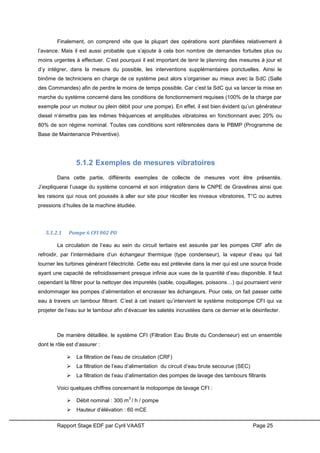 Rapport Stage EDF par Cyril VAAST Page 25
Finalement, on comprend vite que la plupart des opérations sont planifiées relativement à
l’avance. Mais il est aussi probable que s’ajoute à cela bon nombre de demandes fortuites plus ou
moins urgentes à effectuer. C’est pourquoi il est important de tenir le planning des mesures à jour et
d’y intégrer, dans la mesure du possible, les interventions supplémentaires ponctuelles. Ainsi le
binôme de techniciens en charge de ce système peut alors s’organiser au mieux avec la SdC (Salle
des Commandes) afin de perdre le moins de temps possible. Car c’est la SdC qui va lancer la mise en
marche du système concerné dans les conditions de fonctionnement requises (100% de la charge par
exemple pour un moteur ou plein débit pour une pompe). En effet, il est bien évident qu’un générateur
diesel n’émettra pas les mêmes fréquences et amplitudes vibratoires en fonctionnant avec 20% ou
80% de son régime nominal. Toutes ces conditions sont référencées dans le PBMP (Programme de
Base de Maintenance Préventive).
5.1.2 Exemples de mesures vibratoires
Dans cette partie, différents exemples de collecte de mesures vont être présentés.
J’expliquerai l’usage du système concerné et son intégration dans le CNPE de Gravelines ainsi que
les raisons qui nous ont poussés à aller sur site pour récolter les niveaux vibratoires, T°C ou autres
pressions d’huiles de la machine étudiée.
5.1.2.1 Pompe 6 CFI 002 PO
La circulation de l’eau au sein du circuit tertiaire est assurée par les pompes CRF afin de
refroidir, par l’intermédiaire d’un échangeur thermique (type condenseur), la vapeur d’eau qui fait
tourner les turbines générant l’électricité. Cette eau est prélevée dans la mer qui est une source froide
ayant une capacité de refroidissement presque infinie aux vues de la quantité d’eau disponible. Il faut
cependant la filtrer pour la nettoyer des impuretés (sable, coquillages, poissons…) qui pourraient venir
endommager les pompes d’alimentation et encrasser les échangeurs. Pour cela, on fait passer cette
eau à travers un tambour filtrant. C’est à cet instant qu’intervient le système motopompe CFI qui va
projeter de l’eau sur le tambour afin d’évacuer les saletés incrustées dans ce dernier et le désinfecter.
De manière détaillée, le système CFI (Filtration Eau Brute du Condenseur) est un ensemble
dont le rôle est d’assurer :
 La filtration de l’eau de circulation (CRF)
 La filtration de l’eau d’alimentation du circuit d’eau brute secourue (SEC)
 La filtration de l’eau d’alimentation des pompes de lavage des tambours filtrants
Voici quelques chiffres concernant la motopompe de lavage CFI :
 Débit nominal : 300 m
3
/ h / pompe
 Hauteur d’élévation : 60 mCE
 
