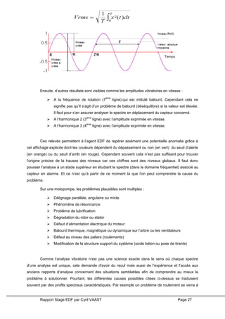Rapport Stage EDF par Cyril VAAST Page 27
Ensuite, d’autres résultats sont visibles comme les amplitudes vibratoires en vitesse :
 A la fréquence de rotation (7
ème
ligne) qui est intitulé balourd. Cependant cela ne
signifie pas qu’il s’agit d’un problème de balourd (déséquilibre) si la valeur est élevée.
Il faut pour s’en assurer analyser le spectre en déplacement du capteur concerné.
 A l’harmonique 2 (3
ème
ligne) avec l’amplitude exprimée en vitesse.
 A l’harmonique 3 (4
ème
ligne) avec l’amplitude exprimée en vitesse.
Ces relevés permettent à l’agent EDF de repérer aisément une potentielle anomalie grâce à
cet affichage explicite dont les couleurs dépendent du dépassement ou non (en vert) du seuil d’alerte
(en orange) ou du seuil d’arrêt (en rouge). Cependant souvent cela n’est pas suffisant pour trouver
l’origine précise de la hausse des niveaux car ces chiffres sont des niveaux globaux. Il faut donc
pousser l’analyse à un stade supérieur en étudiant le spectre (dans le domaine fréquentiel) associé au
capteur en alarme. Et ce n’est qu’à partir de ce moment là que l’on peut comprendre la cause du
problème.
Sur une motopompe, les problèmes plausibles sont multiples :
 Délignage parallèle, angulaire ou mixte
 Phénomène de résonnance
 Problème de lubrification
 Dégradation du rotor ou stator
 Défaut d’alimentation électrique du moteur
 Balourd thermique, magnétique ou dynamique sur l’arbre ou les ventilateurs
 Défaut au niveau des paliers (roulements)
 Modification de la structure support du système (socle béton ou pose de tirants)
Comme l’analyse vibratoire n’est pas une science exacte dans le sens où chaque spectre
d’une analyse est unique, cela demande d’avoir du recul mais aussi de l’expérience et l’accès aux
anciens rapports d’analyse concernant des situations semblables afin de comprendre au mieux le
problème à solutionner. Pourtant, les différentes causes possibles citées ci-dessus se traduisent
souvent par des profils spectraux caractéristiques. Par exemple un problème de roulement se verra à
 