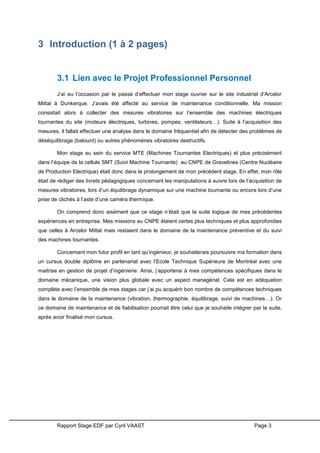 Rapport Stage EDF par Cyril VAAST Page 3
3 Introduction (1 à 2 pages)
3.1 Lien avec le Projet Professionnel Personnel
J’ai eu l’occasion par le passé d’effectuer mon stage ouvrier sur le site industriel d’Arcelor
Mittal à Dunkerque. J’avais été affecté au service de maintenance conditionnelle. Ma mission
consistait alors à collecter des mesures vibratoires sur l’ensemble des machines électriques
tournantes du site (moteurs électriques, turbines, pompes, ventilateurs…). Suite à l’acquisition des
mesures, il fallait effectuer une analyse dans le domaine fréquentiel afin de détecter des problèmes de
déséquilibrage (balourd) ou autres phénomènes vibratoires destructifs.
Mon stage au sein du service MTE (Machines Tournantes Electriques) et plus précisément
dans l’équipe de la cellule SMT (Suivi Machine Tournante) au CNPE de Gravelines (Centre Nucléaire
de Production Electrique) était donc dans le prolongement de mon précédent stage. En effet, mon rôle
était de rédiger des livrets pédagogiques concernant les manipulations à suivre lors de l’acquisition de
mesures vibratoires, lors d’un équilibrage dynamique sur une machine tournante ou encore lors d’une
prise de clichés à l’aide d’une caméra thermique.
On comprend donc aisément que ce stage n’était que la suite logique de mes précédentes
expériences en entreprise. Mes missions au CNPE étaient certes plus techniques et plus approfondies
que celles à Arcelor Mittal mais restaient dans le domaine de la maintenance préventive et du suivi
des machines tournantes.
Concernant mon futur profil en tant qu’ingénieur, je souhaiterais poursuivre ma formation dans
un cursus double diplôme en partenariat avec l’Ecole Technique Supérieure de Montréal avec une
maitrise en gestion de projet d’ingénierie. Ainsi, j’apporterai à mes compétences spécifiques dans le
domaine mécanique, une vision plus globale avec un aspect managérial. Cela est en adéquation
complète avec l’ensemble de mes stages car j’ai pu acquérir bon nombre de compétences techniques
dans le domaine de la maintenance (vibration, thermographie, équilibrage, suivi de machines…). Or
ce domaine de maintenance et de fiabilisation pourrait être celui que je souhaite intégrer par la suite,
après avoir finalisé mon cursus.
 