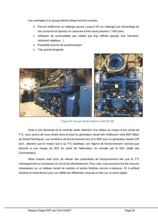 Rapport Stage EDF par Cyril VAAST Page 33
Les avantages d’un groupe électro-diesel sont les suivants :
 Pouvoir enflammer un mélange pauvre ( jusqu’à 5% du mélange) par réchauffage de
l’air comprimé et injection du carburant à très haute pression ( 1000 bars)
 Utilisation de combustibles peu volatils pas trop raffinés (gazole, fuel, kérosène,
carburant végétaux…)
 Possibilité énorme de suralimentation
 Très grande longévité
Suite à une demande de la conduite après détection d’un défaut au niveau d’une sonde de
T°C, nous avions dû nous rendre dans le local du générateur diesel afin d’effectuer notre BSP (Bilan
de Santé Périodique). Les conditions de fonctionnement lors d’un BSP pour un générateur diesel LHP
sont : attendre que le moteur soit à sa T°C stabilisée, son régime de fonctionnement nominal puis
branché à une charge de 30% en sortie de l’alternateur (ici simulée par la SdC (Salle des
Commandes)).
Notre mission était donc de relever des paramètres de fonctionnement tels que la T°C
d’échappement ou la pression du circuit de refroidissement. Pour cela, nous pouvions lire les mesures
nécessaires sur un tableau rempli de cadrans et autres fenêtres comme ci-dessous. Et il suffisait
d’activer le mode lecture pour voir défiler les différentes mesures à noter sur un écran digital.
Figure 23: Groupe électro-diésel 5 LHP 201 GE
 