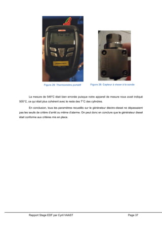 Rapport Stage EDF par Cyril VAAST Page 37
La mesure de 549°C était bien erronée puisque notre appareil de mesure nous avait indiqué
505°C, ce qui était plus cohérent avec le reste des T°C des cylindres.
En conclusion, tous les paramètres recueillis sur le générateur électro-diesel ne dépassaient
pas les seuils de critère d’arrêt ou même d’alarme. On peut donc en conclure que le générateur diesel
était conforme aux critères mis en place.
Figure 29: Thermomètre portatif Figure 28: Capteur à visser à la sonde
 