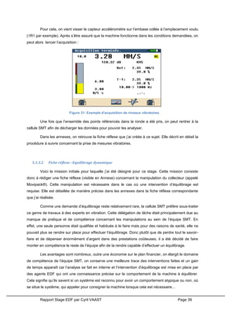 Rapport Stage EDF par Cyril VAAST Page 39
Pour cela, on vient visser le capteur accéléromètre sur l’embase collée à l’emplacement voulu
(1R1 par exemple). Après s’être assuré que la machine fonctionne dans les conditions demandées, on
peut alors lancer l’acquisition :
Une fois que l’ensemble des points référencés dans la ronde a été pris, on peut rentrer à la
cellule SMT afin de décharger les données pour pouvoir les analyser.
Dans les annexes, on retrouve la fiche réflexe que j’ai créée à ce sujet. Elle décrit en détail la
procédure à suivre concernant la prise de mesures vibratoires.
5.1.3.2 Fiche réflexe : Equilibrage dynamique
Voici la mission initiale pour laquelle j’ai été désigné pour ce stage. Cette mission consiste
donc à rédiger une fiche réflexe (visible en Annexe) concernant la manipulation du collecteur (appelé
Movipack®). Cette manipulation est nécessaire dans le cas où une intervention d’équilibrage est
requise. Elle est détaillée de manière précise dans les annexes dans la fiche réflexe correspondante
que j’ai réalisée.
Comme une demande d’équilibrage reste relativement rare, la cellule SMT préfère sous-traiter
ce genre de travaux à des experts en vibration. Cette délégation de tâche était principalement due au
manque de pratique et de compétence concernant les manipulations au sein de l’équipe SMT. En
effet, une seule personne était qualifiée et habituée à le faire mais pour des raisons de santé, elle ne
pouvait plus se rendre sur place pour effectuer l’équilibrage. Donc plutôt que de perdre tout le savoir-
faire et de dépenser énormément d’argent dans des prestations coûteuses, il a été décidé de faire
monter en compétence le reste de l’équipe afin de la rendre capable d’effectuer un équilibrage.
Les avantages sont nombreux, outre une économie sur le plan financier, on élargit le domaine
de compétence de l’équipe SMT, on conserve une meilleure trace des interventions faites et un gain
de temps apparaît car l’analyse se fait en interne et l’intervention d’équilibrage est mise en place par
des agents EDF qui ont une connaissance précise sur le comportement de la machine à équilibrer.
Cela signifie qu’ils savent si un système est reconnu pour avoir un comportement atypique ou non, où
se situe le système, qui appeler pour consigner la machine lorsque cela est nécessaire…
Figure 31: Exemple d'acquisition de niveaux vibratoires
 