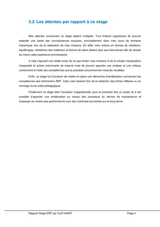 Rapport Stage EDF par Cyril VAAST Page 4
3.2 Les attentes par rapport à ce stage
Mes attentes concernant ce stage étaient multiples. Tout d’abord j’appréciais de pouvoir
exploiter une partie des connaissances acquises, principalement dans mes cours de domaine
mécanique, lors de la réalisation de mes missions. En effet, mes notions en termes de vibrations,
équilibrages, résistance des matériaux et lecture de plans étaient plus que bienvenues afin de réussir
au mieux cette expérience enrichissante.
A cela s’ajoutait une réelle envie de ne pas limiter mes missions à de la simple manipulation
d’appareils et autres instruments de mesure mais de pouvoir apporter une analyse et une critique
constructive à l’aide des compétences que je possède concernant les mesures récoltées.
Enfin, ce stage fut l’occasion de mettre en place une démarche d’amélioration concernant les
compétences des techniciens SMT. Cela s’est ressenti lors de la rédaction des fiches réflexes ou du
montage d’une vidéo pédagogique.
Finalement ce stage était l’occasion d’appréhender pour la première fois un poste où il est
possible d’apporter une amélioration au niveau des processus du service de maintenance et
d’essayer de rendre plus performant le suivi des machines tournantes sur le long terme.
 