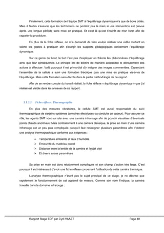 Rapport Stage EDF par Cyril VAAST Page 40
Finalement, cette formation de l’équipe SMT à l’équilibrage dynamique n’a que de bons côtés.
Mais il faudra s’assurer que les techniciens ne perdent pas la main si une intervention est prévue
après une longue période sans mise en pratique. Et c’est là qu’est l’intérêt de mon livret afin de
rappeler la procédure.
En plus de la fiche réflexe, on m’a demandé de bien vouloir réaliser une vidéo mettant en
scène les gestes à pratiquer afin d’élargir les supports pédagogiques concernant l’équilibrage
dynamique.
Sur ce genre de livret, le but n’est pas d’expliquer en théorie les phénomènes d’équilibrage
ainsi que leur conséquence. Le principe est de décrire de manière accessible le déroulement des
actions à effectuer. Voilà pourquoi il est primordial d’y intégrer des images commentées. Cependant
l’ensemble de la cellule a suivi une formation théorique puis une mise en pratique vis-à-vis de
l’équilibrage. Mais cette formation sera décrite dans la partie méthodologie de ce rapport.
Afin de se rendre compte du travail réalisé, la fiche réflexe « équilibrage dynamique » que j’ai
réalisé est visible dans les annexes de ce rapport.
5.1.3.3 Fiche réflexe : Thermographie
En plus des mesures vibratoires, la cellule SMT est aussi responsable du suivi
thermographique de certains systèmes (armoires électriques ou conduite de vapeur). Pour assurer ce
rôle, les agents SMT vont sur site avec une caméra infrarouge afin de pouvoir visualiser d’éventuels
points chauds anormaux. Mais contrairement à une caméra classique, la prise en main d’une caméra
infrarouge est un peu plus compliquée puisqu’il faut renseigner plusieurs paramètres afin d’obtenir
une analyse thermographique conforme aux exigences :
 Température ambiante et taux d’humidité
 Emissivité du matériau pointé
 Distance entre la lentille de la caméra et l’objet visé
 Et divers autres paramètres
Sa prise en main est donc relativement compliquée et son champ d’action très large. C’est
pourquoi il est intéressant d’avoir une fiche réflexe concernant l’utilisation de cette caméra thermique.
L’analyse thermographique n’étant pas le sujet principal de ce stage, je ne décrirai que
rapidement le fonctionnement de cet appareil de mesure. Comme son nom l’indique, la caméra
travaille dans le domaine infrarouge :
 