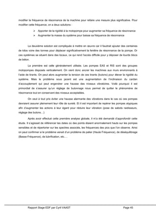 Rapport Stage EDF par Cyril VAAST Page 45
modifier la fréquence de résonnance de la machine pour refaire une mesure plus significative. Pour
modifier cette fréquence, on a deux solutions :
 Apporter de la rigidité à la motopompe pour augmenter sa fréquence de résonnance
 Augmenter la masse du système pour baisse sa fréquence de résonnance
La deuxième solution est compliquée à mettre en œuvre car il faudrait ajouter des centaines
de kilos voire des tonnes pour déplacer significativement la fenêtre de résonnance de la pompe. Or
ces systèmes se situent dans des locaux, ce qui rend l’accès difficile pour y déposer de lourds blocs
de béton.
La première est celle généralement utilisée. Les pompes EAS et RIS sont des groupes
motopompes disposés verticalement. On vient donc ancrer les machines aux murs environnants à
l’aide de tirants. On peut alors augmenter la tension de ces tirants (butons) pour élever la rigidité du
système. Mais le problème sous jacent est une augmentation de l’inclinaison du cardan
d’accouplement qui peut engendrer une hausse des niveaux vibratoires. Voilà pourquoi il est
primordial de s’assurer qu’un réglage de butonnage nous permet de quitter le phénomène de
résonnance tout en conservant des niveaux acceptables.
On veut à tout prix éviter une hausse alarmante des vibrations dans le cas où ces pompes
devraient assurer pleinement leur rôle de sureté. Et il est important de repérer les pompes atypiques
afin d’augmenter les actions à leur égard pour réduire leur vibration (pose de sabots raidisseurs,
réglage des butons…)
Après avoir effectué cette première analyse globale, il m’a été demandé d’approfondir cette
étude. Il s’agissait de référencer les dates où des points étaient anormalement hauts sur les pompes
sensibles et de répertorier sur les spectres associés, les fréquences des pics que l’on observe. Ainsi
on peut confirmer si le problème venait d’un problème de palier (Haute Fréquence), de déséquilibrage
(Basse Fréquence), de lubrification, etc.…
 