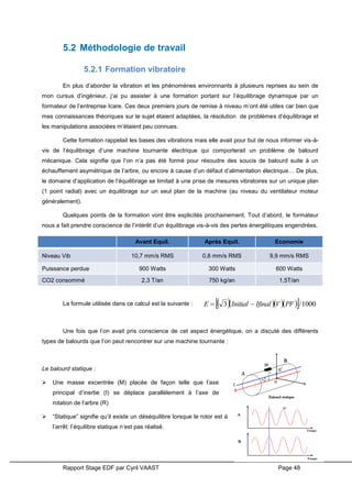 Rapport Stage EDF par Cyril VAAST Page 48
5.2 Méthodologie de travail
5.2.1 Formation vibratoire
En plus d’aborder la vibration et les phénomènes environnants à plusieurs reprises au sein de
mon cursus d’ingénieur, j’ai pu assister à une formation portant sur l’équilibrage dynamique par un
formateur de l’entreprise Icare. Ces deux premiers jours de remise à niveau m’ont été utiles car bien que
mes connaissances théoriques sur le sujet étaient adaptées, la résolution de problèmes d’équilibrage et
les manipulations associées m’étaient peu connues.
Cette formation rappelait les bases des vibrations mais elle avait pour but de nous informer vis-à-
vis de l’équilibrage d’une machine tournante électrique qui comporterait un problème de balourd
mécanique. Cela signifie que l’on n’a pas été formé pour résoudre des soucis de balourd suite à un
échauffement asymétrique de l’arbre, ou encore à cause d’un défaut d’alimentation électrique… De plus,
le domaine d’application de l’équilibrage se limitait à une prise de mesures vibratoires sur un unique plan
(1 point radial) avec un équilibrage sur un seul plan de la machine (au niveau du ventilateur moteur
généralement).
Quelques points de la formation vont être explicités prochainement. Tout d’abord, le formateur
nous a fait prendre conscience de l’intérêt d’un équilibrage vis-à-vis des pertes énergétiques engendrées.
Avant Equil. Après Equil. Economie
Niveau Vib 10,7 mm/s RMS 0,8 mm/s RMS 9,9 mm/s RMS
Puissance perdue 900 Watts 300 Watts 600 Watts
CO2 consommé 2,3 T/an 750 kg/an 1,5T/an
La formule utilisée dans ce calcul est la suivante :
Une fois que l’on avait pris conscience de cet aspect énergétique, on a discuté des différents
types de balourds que l’on peut rencontrer sur une machine tournante :
Le balourd statique :
 Une masse excentrée (M) placée de façon telle que l’axe
principal d’inertie (I) se déplace parallèlement à l’axe de
rotation de l’arbre (R)
 “Statique” signifie qu’il existe un déséquilibre lorsque le rotor est à
l’arrêt: l’équilibre statique n’est pas réalisé.
      1000/3 PFVIfinalInitialE 
 