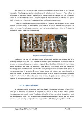 Rapport Stage EDF par Cyril VAAST Page 50
Une fois que l’on s’est assuré que le problème provient bien d’un déséquilibre, on peut fixer des
masselottes d’équilibrage aux positions calculées par le collecteur (voir Annexes : « Fiche réflexe de
l’équilibrage »). Mais il faut garder à l’esprit que ces masses doivent se placer le plus loin, radialement
parlant, de l’axe de rotation de l’arbre. Ainsi pour un poids, la masselotte aura une influence plus grande
si elle est boulonnée à l’extrémité d’une pale plutôt que proche du centre de rotation.
L’intérêt de cette formation était aussi la possibilité de s’entraîner directement sur un banc d’essai
vibratoire pour s’assurer que les manipulations soient validées. On pouvait donc simuler la présence d’un
balourd au niveau d’un palier puis entreprendre une intervention d’équilibrage à l’aide du Movipack© et
contrôler les niveaux vibratoires après l’exercice.
Finalement, ce que l’on peut aussi retenir de ces deux journées de formation est qu’un
équilibrage n’est pas la solution à tout. En effet, en faisant ce genre d’intervention, on peut soit retirer de
la masse au niveau du balourd ou en rajouter à l’opposé. Cependant il est difficile de retirer une masse
précise en perçant les pales d’un ventilateur. Voilà pourquoi on préférera ajout des masselottes
d’équilibrage pour contrebalancer le balourd. Mais c’est provoquer une augmentation de la masse en
mouvement au niveau de la machine. Et comme nous le savons, cela engendre une usure plus rapide au
niveau des paliers. Il ne faut donc équilibrer une machine que si l’on est certain que la cause du problème
vient d’un balourd. Sinon l’intervention sera vaine et l’ajout de poids va user prématurément notre
système. Ce qui n’est absolument pas le but originel de la maintenance préventive.
5.2.2 Fiches réflexes
De manière succincte, la rédaction des fiches réflexes s’est passée comme suit. Tout d’abord il
fallait que je m’habitue à l’utilisation de l’appareil pour lequel je créais la fiche réflexe (caméra
thermographique, Movipack®, module VisualBasic…). Une fois à l’aise avec cela, je devais décrire pas à
pas la procédure à suivre. Tout en envisageant l’ensemble des erreurs ou défauts que l’on pouvait
rencontrer durant la manipulation (modification des paramètres, défaut de capteur, problème d’unité…).
Figure 41: Photos du banc d'essai
 
