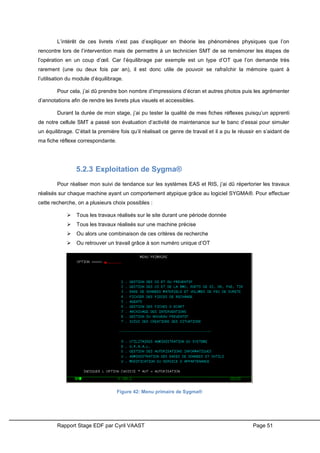 Rapport Stage EDF par Cyril VAAST Page 51
L’intérêt de ces livrets n’est pas d’expliquer en théorie les phénomènes physiques que l’on
rencontre lors de l’intervention mais de permettre à un technicien SMT de se remémorer les étapes de
l’opération en un coup d’œil. Car l’équilibrage par exemple est un type d’OT que l’on demande très
rarement (une ou deux fois par an), il est donc utile de pouvoir se rafraîchir la mémoire quant à
l’utilisation du module d’équilibrage.
Pour cela, j’ai dû prendre bon nombre d’impressions d’écran et autres photos puis les agrémenter
d’annotations afin de rendre les livrets plus visuels et accessibles.
Durant la durée de mon stage, j’ai pu tester la qualité de mes fiches réflexes puisqu’un apprenti
de notre cellule SMT a passé son évaluation d’activité de maintenance sur le banc d’essai pour simuler
un équilibrage. C’était la première fois qu’il réalisait ce genre de travail et il a pu le réussir en s’aidant de
ma fiche réflexe correspondante.
5.2.3 Exploitation de Sygma®
Pour réaliser mon suivi de tendance sur les systèmes EAS et RIS, j’ai dû répertorier les travaux
réalisés sur chaque machine ayant un comportement atypique grâce au logiciel SYGMA®. Pour effectuer
cette recherche, on a plusieurs choix possibles :
 Tous les travaux réalisés sur le site durant une période donnée
 Tous les travaux réalisés sur une machine précise
 Ou alors une combinaison de ces critères de recherche
 Ou retrouver un travail grâce à son numéro unique d’OT
Figure 42: Menu primaire de Sygma®
 