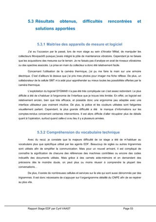 Rapport Stage EDF par Cyril VAAST Page 53
5.3 Résultats obtenus, difficultés rencontrées et
solutions apportées
5.3.1 Maitrise des appareils de mesure et logiciel
J’ai eu l’occasion par le passé, lors de mon stage au sein d’Arcelor Mittal, de manipuler les
collecteurs Movipack® puisque j’avais intégré le pôle de maintenance vibratoire. Cependant je ne faisais
que les acquisitions des mesures sur le terrain. Je ne faisais pas d’analyse en aval de niveaux vibratoires
ou des spectres associés. La prise en main du collecteur a donc été relativement facile.
Concernant l’utilisation de la caméra thermique, j’ai pu me faire la main sur une armoire
électrique. C’est d’ailleurs là dessus que j’ai pris mes photos pour imager ma fiche réflexe. De plus, un
collaborateur de la cellule SMT m’a aidé pour appréhender au mieux toutes les possibilités offertes par la
caméra thermique.
L’exploitation du logiciel SYGMA® n’a pas été très compliquée car c’est assez redondant. Le plus
difficile a été de s’habituer à l’ergonomie de l’interface que je trouve très limitée. En effet, ce logiciel est
relativement ancien, bien que très efficace, et possède donc une ergonomie peu adaptée avec une
interface utilisateur pas vraiment intuitive. De plus, la police et les couleurs utilisées sont fatigantes
visuellement parlant. Cependant, la plus grande difficulté a été le manque d’informations sur les
comptes-rendus concernant certaines interventions. Il est alors difficile d’aller récupérer plus de détails
quant à l’opération, surtout quand celle-ci a eu lieu il y a plusieurs années.
5.3.2 Compréhension du vocabulaire technique
Avec du recul, je constate que la majeure difficulté de ce stage a été de m’habituer au
vocabulaire plus que spécifique utilisé par les agents EDF. Beaucoup de sigles ou autres trigrammes
sont utilisés afin de simplifier la communication. Mais pour un nouvel arrivant, il est compliqué de
connaître la signification de chacune des références des machines contrôlées ou encore des codes
indicatifs des documents utilisés. Mais grâce à des carnets aide-mémoire et en demandant des
précisions dès le moindre doute, on peut plus ou moins réussir à comprendre la plupart des
conversations…
De plus, il existe de nombreuses cellules et services sur le site qui sont aussi dénommés par des
trigrammes. Il est donc nécessaire de s’appuyer sur l’organigramme détaillé du CNPE afin de se repérer
au plus vite.
 