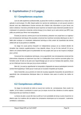 Rapport Stage EDF par Cyril VAAST Page 54
6 Capitalisation (1 à 2 pages)
6.1 Compétences acquises
Lors de cette expérience professionnelle, je pense être monté en compétence au niveau de mon
aptitude à communiquer. En effet, faisant partie d’un service de maintenance, on est souvent amené à
discuter avec des collaborateurs d’autres services afin d’obtenir des informations ou pour lancer une
action à distance. Il est donc primordial de savoir exprimer son besoin le plus clairement possible tout en
s’adressant à la personne concernée comme lorsque j’ai eu besoin qu’un autre service que MTE nous
prête une caméra pour filmer mes manipulations.
Ensuite j’ai aussi dû, comme pour le suivi de tendance, présenter mon projet face à un ingénieur
aux connaissances techniques très poussées concernant les machines tournantes électriques du site. Il
fallait alors employer un vocabulaire relativement technique et être certain de l’exactitude des termes
utilisés afin de ne pas perdre en crédibilité.
Ce stage m’a aussi permis d’acquérir en indépendance puisque j’ai pu d’abord décider de
récupérer des missions supplémentaires à mes objectifs initiaux. Ce qui fut très instructif. Et j’ai pu
obtenir une certaine liberté quant à la présentation de mes projets ainsi que sur les moyens à employer
pour y arriver.
Concernant les compétences techniques, j’ai pu approfondir mes connaissances concernant les
phénomènes vibratoires et notamment ceux liés à un déséquilibre d’une machine tournante grâce à la
formation suivie. Et cela va de paire avec l’apprentissage que j’ai suivi sur l’analyse des spectres, chose
qui ne m’était pas inconnue mais que j’ai pu encore améliorer.
Bien sûr, j’ai aussi pu appréhender la manipulation d’appareils de mesure sophistiqués comme la
caméra thermographique. Outils que je n’avais pas eu l’occasion d’exploiter par le passé.
Dans l’ensemble, j’ai pu prendre en mains de nouveaux appareils d’acquisition de paramètres et
approfondir des connaissances théoriques liées à la vibratoire mais aussi et surtout, les mettre en
pratique.
6.2 Compétences utilisées
Ce stage m’a demandé de mettre en œuvre bon nombre de connaissances. Sans vouloir me
répéter, j’ai dû mettre à contribution le savoir que j’ai acquis vis-à-vis des vibrations et autres aspects
mécaniques liés aux machines en rotation.
La lecture de plan a aussi été mise à profit car il est souhaitable de temps à autre d’examiner en
détail le plan d’un système afin de repérer les composants mécaniques qui le composent : roulements,
ventilateurs, coulisseaux…
 