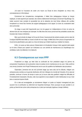 Rapport Stage EDF par Cyril VAAST Page 55
J’ai aussi eu l’occasion de coder une macro sur Excel et donc d’exploiter au mieux mes
connaissances en informatique.
Concernant les compétences managériales, il fallait être pédagogique lorsque je devais
expliquer, à notre apprenti par exemple, des notions relativement techniques concernant l’équilibrage. Ou
rester succinct mais complet et accessible lors de la rédaction de mes fiches réflexes afin qu’elles
remplissent au mieux leur fonction de support pédagogique et de rappel. Le choix du vocabulaire était
donc primordial.
Ce stage a aussi été l’opportunité pour moi de gagner en indépendance et donc en prise de
décision lors de mes analyses par exemple. Il a fallu faire des choix concernant les probables causes des
hausses des niveaux vibratoires.
Bien que la durée du stage ne fut que de 3mois, l’avancement de certains projets comme celui de
l’analyse EAS/RIS était étalé sur toute la durée de mon stage. Il fallait donc faire preuve d’organisation et
d’une bonne planification pour gérer au mieux le temps qui m’était imparti pour réaliser la mission.
Enfin, j’ai aussi pu faire preuve d’observation et d’évaluation lorsque notre apprenti était passé
sur le banc d’essai pour passer son évaluation sur une activité de maintenance (ici l’équilibrage d’un
ventilateur suite à la détection d’un balourd).
6.3 Conséquences sur mon PPP
Finalement ce stage, qui était dans la continuité de mon précédant stage m’a permis de
comprendre l’importance de la prévention dans le secteur de la maintenance et du suivi. Cela confirme
mon envie d’orienter mon Projet Professionnel vers le suivi de qualité et la fiabilisation des processus.
Cependant, j’aimerais lors de mon prochain stage (qui sera celui de fin d’étude), intégrer une
entreprise plus centrée sur la grande distribution afin de m’éloigner du monde de l’industrie. Et si cela est
possible, continuer à former de temps à autre car je trouve cela très gratifiant malgré les difficultés et
l’investissement nécessaire. De plus, cela nous apprend à nous adapter à notre interlocuteur ce qui n’est
pas un exercice toujours facile.
Et si cela est envisageable, je souhaiterais intégrer un poste où l’aspect managérial est plus
souvent mis à contribution au détriment de l’expertise technique. Donc pourquoi ne pas accéder à un
poste qui ferait le lien entre notre entreprise et un client par exemple (ingénieur chargé d’affaire).
 