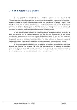 Rapport Stage EDF par Cyril VAAST Page 56
7 Conclusion (1 à 3 pages)
Ce stage, qui était dans la continuité de ma précédente expérience en entreprise, m’a donné
l’occasion de mieux cerner l’orientation que je veux donner à mon parcours Professionnel et Personnel.
En effet, comme je l’ai expliqué précédemment, travailler dans une centrale nucléaire m’a été tout à fait
bénéfique car toutes les actions entreprises sur un site nucléaire doivent provenir de décisions
communes et réfléchies. Cela oblige donc chacun à son niveau à être rigoureux dans les tâches qu’il
entreprend afin d’assurer une bonne traçabilité ainsi qu’une efficacité optimale.
De plus, les méthodes et outils mis en place afin d’assurer la meilleure prévision concernant la
santé d’un système sont en constante évolution. Bien sûr, cela peut déplaire dans le sens où ça
engendre des modifications au niveau des logiciels couramment utilisés. Et cela peut faire perdre du
temps sur le court terme lors de la phase d’assimilation d’un nouvel outil mais on récupère ce manque à
gagner lorsque l’outil, théoriquement plus adapté que son prédécesseur, est complètement maîtrisé.
Le CNPE de Gravelines est aussi un site où beaucoup de méthodes de management sont mises
en place. Par exemple, dans la cellule SMT, notre chef d’équipe essayait au maximum de mettre en
place un management visuel. Cela permet d’assurer une meilleure compréhension des communications
et de rendre plus ludique la manière dont les informations sont transmises.
 