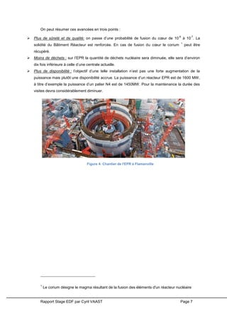 Rapport Stage EDF par Cyril VAAST Page 7
On peut résumer ces avancées en trois points :
 Plus de sûreté et de qualité: on passe d’une probabilité de fusion du cœur de 10
-6
à 10
-7
. La
solidité du Bâtiment Réacteur est renforcée. En cas de fusion du cœur le corium
1
peut être
récupéré.
 Moins de déchets : sur l’EPR la quantité de déchets nucléaire sera diminuée, elle sera d’environ
dix fois inférieure à celle d’une centrale actuelle.
 Plus de disponibilité : l’objectif d’une telle installation n’est pas une forte augmentation de la
puissance mais plutôt une disponibilité accrue. La puissance d’un réacteur EPR est de 1600 MW,
à titre d’exemple la puissance d’un palier N4 est de 1450MW. Pour la maintenance la durée des
visites devra considérablement diminuer.
1
Le corium désigne le magma résultant de la fusion des éléments d'un réacteur nucléaire
Figure 4: Chantier de l'EPR à Flamanville
 