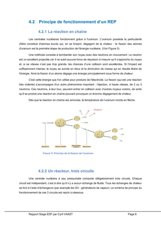 Rapport Stage EDF par Cyril VAAST Page 8
4.2 Principe de fonctionnement d’un REP
4.2.1 La réaction en chaîne
Les centrales nucléaires fonctionnent grâce à l'uranium. L'uranium possède la particularité
d'être constitué d'atomes lourds qui, en se brisant, dégagent de la chaleur : la fission des atomes
d'uranium est la première étape de production de l'énergie nucléaire. (Voir Figure 5)
Une méthode consiste à bombarder son noyau avec des neutrons en mouvement. Le neutron
est un excellent projectile car il ne subit aucune force de répulsion à mesure qu’il s’approche du noyau
et, si sa vitesse n’est pas trop grande, les chances d’une collision sont excellentes. Si l’impact est
suffisamment intense, le noyau se scinde en deux et la diminution de masse qui en résulte libère de
l’énergie. Ainsi la fission d’un atome dégage une énergie principalement sous forme de chaleur.
C'est cette énergie que l'on utilise pour produire de l'électricité. La fission (qui est une réaction
très violente) s’accompagne d’un autre phénomène important : l’éjection, à haute vitesse, de 2 ou 3
neutrons. Ces neutrons, à leur tour, peuvent entrer en collision avec d’autres noyaux voisins, de sorte
qu’il se produit une réaction en chaîne pouvant provoquer un énorme dégagement de chaleur.
Dès que la réaction en chaîne est amorcée, la température de l’uranium monte en flèche.
4.2.2 Un réacteur, trois circuits
Une centrale nucléaire à eau pressurisée comporte obligatoirement trois circuits. Chaque
circuit est indépendant, c’est à dire qu’il n’y a aucun échange de fluide. Tous les échanges de chaleur
se font à l’aide d’échangeurs (par exemple les GV : générateurs de vapeur). Le schéma de principe du
fonctionnement de ces 3 circuits est repris ci-dessous.
Figure 5: Principe de la fission de l'uranium
 