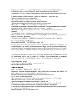 Corporate representative to oversee the billing/ billing issues of four of our day hospitals in St. Louis
• Determined charges for service rendered and verified proper parties paid correct amounts
• Completed contract forms, prepared change of address records, and issued discontinuance ordered, using
computer
• Communicated with insurance companies, patients and staff in our St. Louis facilities daily
• Communicated information clearly and accurately
• Built rapport with insurance representatives and patients
• Assisted patients with inquiries and provided all pertinent information
• Developed credibility and confidence with patients/ insurance representatives
• Researched new and followed up on existing disputes and problems
• Successfully pacified hostile or antagonistic callers and negotiated a mutually agreeable solution by patiently
providing alternatives to reconcile patient'sneeds with the company's objectives
• Provided team with guidance, motivation, and discipline to consistently achieve goals and patients
satisfaction
• Resolved billing questions and disputes, initiated patient calls, and performed data entry
• Answer patient's questions and corrected their accounts regarding their insurance coverage, physical therapy
questions and payment requirements
• Work with Excel, Word, Power Point, Outlook Express, and all Windows programs on a daily basis
Co-owner of Construction Business
Brian Kunkle Construction - East Berlin, PA - 1995 to 2009
Successfully set up and started a construction business. I established all financial, administrative, and
operational aspects of the business, including payroll, financial reports, accounts payable/ accounts receivable,
advertising, insurances, established tax accounts and business ID numbers, set up business lines of credits,
created budgets, estimates, and all business reports as required. Recruited, interviewed and hired employee's.
Accomplishments: Started a grass roots business, using savings and lines of credit with $5000.00 cash on hand
and one employee. Built and grew the business into a successful, profitable operation with four employees
within three years. Profits increased 750% from inception until I sold my portion off 15 years later.
• Prepared estimates, permits,
• Performed full charge bookkeeping and account management
• Accounts Payable/ Accounts receivable
Assistant Manager
Rutter's Farm Stores - East Berlin, PA - 1992 to 1997
Directed and supervised employees engaged in sales, inventory-taking, reconciling cash receipts, and
performing specific service such as getting lottery tickets for customers
• Planned and prepared work schedules and assigned employees to specific duties
• Hired, trained, and evaluated personnel
• Coordinated sales promotion activities and prepared merchandise displays and advertising copy
• Kept records pertaining to purchases, sales, and requisitions
• Inventoried stock and reorders when inventories drop to specified level
• Examined merchandise to ensure that it is correctly priced, displays and functions as advertised
• Listened to and resolved customer complaints regarding service, product, and personnel
• Performed full charge bookkeeping and account management, assembled documentation for year-end audits,
and responded to auditors' inquiries
• Audited daily ledger, and cash and credit card sales
 
