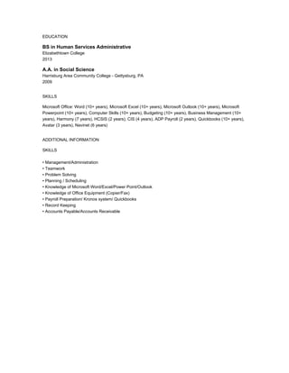 EDUCATION
BS in Human Services Administrative
Elizabethtown College
2013
A.A. in Social Science
Harrisburg Area Community College - Gettysburg, PA
2009
SKILLS
Microsoft Office: Word (10+ years), Microsoft Excel (10+ years), Microsoft Outlook (10+ years), Microsoft
Powerpoint (10+ years), Computer Skills (10+ years), Budgeting (10+ years), Business Management (10+
years), Harmony (7 years), HCSIS (2 years), CIS (4 years), ADP Payroll (2 years), Quickbooks (10+ years),
Avatar (3 years), Navinet (6 years)
ADDITIONAL INFORMATION
SKILLS
• Management/Administration
• Teamwork
• Problem Solving
• Planning / Scheduling
• Knowledge of Microsoft Word/Excel/Power Point/Outlook
• Knowledge of Office Equipment (Copier/Fax)
• Payroll Preparation/ Kronos system/ Quickbooks
• Record Keeping
• Accounts Payable/Accounts Receivable
 