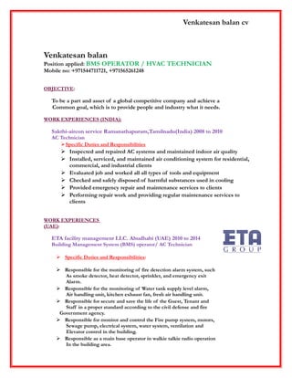 Venkatesan balan cv
Venkatesan balan
Position applied: BMS OPERATOR / HVAC TECHNICIAN
Mobile no: +971544711721, +971565261248
OBJECTIVE:
To be a part and asset of a global competitive company and achieve a
Common goal, which is to provide people and industry what it needs.
WORK EXPERIENCES (INDIA):
Sakthi-aircon service Ramanathapuram,Tamilnadu(India) 2008 to 2010
AC Technician
Specific Duties and Responsibilities
 Inspected and repaired AC systems and maintained indoor air quality
 Installed, serviced, and maintained air conditioning system for residential,
commercial, and industrial clients
 Evaluated job and worked all all types of tools and equipment
 Checked and safely disposed of harmful substances used in cooling
 Provided emergency repair and maintenance services to clients
 Performing repair work and providing regular maintenance services to
clients
WORK EXPERIENCES
(UAE):
ETA facility management LLC. Abudhabi (UAE) 2010 to 2014
Building Management System (BMS) operator/ AC Technician
 Specific Duties and Responsibilities:
 Responsible for the monitoring of fire detection alarm system, such
As smoke detector, heat detector, sprinkler, and emergency exit
Alarm.
 Responsible for the monitoring of Water tank supply level alarm,
Air handling unit, kitchen exhaust fan, fresh air handling unit.
 Responsible for secure and save the life of the Guest, Tenant and
Staff in a proper standard according to the civil defense and fire
Government agency.
 Responsible for monitor and control the Fire pump system, motors,
Sewage pump, electrical system, water system, ventilation and
Elevator control in the building.
 Responsible as a main base operator in walkie talkie radio operation
In the building area.
 