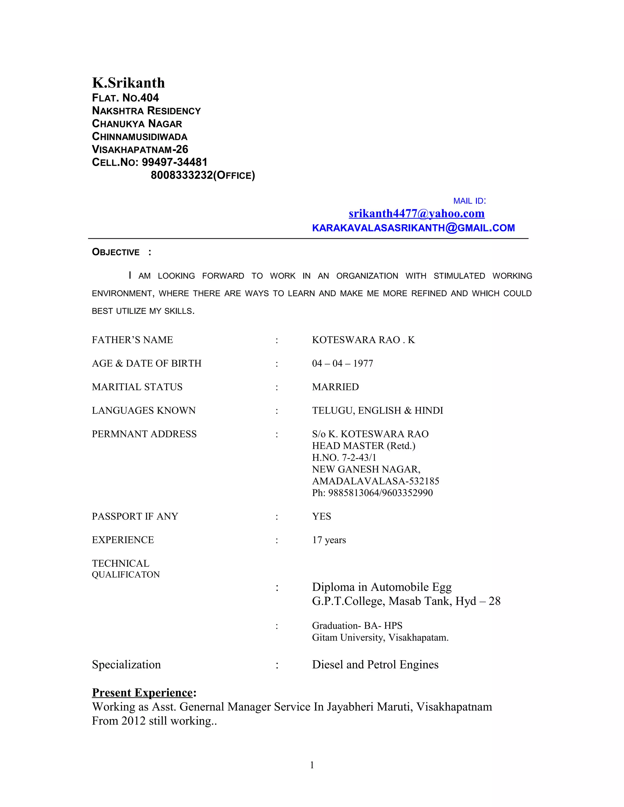 K.Srikanth
FLAT. NO.404
NAKSHTRA RESIDENCY
CHANUKYA NAGAR
CHINNAMUSIDIWADA
VISAKHAPATNAM-26
CELL.NO: 99497-34481
8008333232(OFFICE)
MAIL ID:
srikanth4477@yahoo.com
KARAKAVALASASRIKANTH@GMAIL.COM
OBJECTIVE :
I AM LOOKING FORWARD TO WORK IN AN ORGANIZATION WITH STIMULATED WORKING
ENVIRONMENT, WHERE THERE ARE WAYS TO LEARN AND MAKE ME MORE REFINED AND WHICH COULD
BEST UTILIZE MY SKILLS.
FATHER’S NAME : KOTESWARA RAO . K
AGE & DATE OF BIRTH : 04 – 04 – 1977
MARITIAL STATUS : MARRIED
LANGUAGES KNOWN : TELUGU, ENGLISH & HINDI
PERMNANT ADDRESS : S/o K. KOTESWARA RAO
HEAD MASTER (Retd.)
H.NO. 7-2-43/1
NEW GANESH NAGAR,
AMADALAVALASA-532185
Ph: 9885813064/9603352990
PASSPORT IF ANY : YES
EXPERIENCE : 17 years
TECHNICAL
QUALIFICATON
: Diploma in Automobile Egg
G.P.T.College, Masab Tank, Hyd – 28
: Graduation- BA- HPS
Gitam University, Visakhapatam.
Specialization : Diesel and Petrol Engines
Present Experience:
Working as Asst. Genernal Manager Service In Jayabheri Maruti, Visakhapatnam
From 2012 still working..
1
 