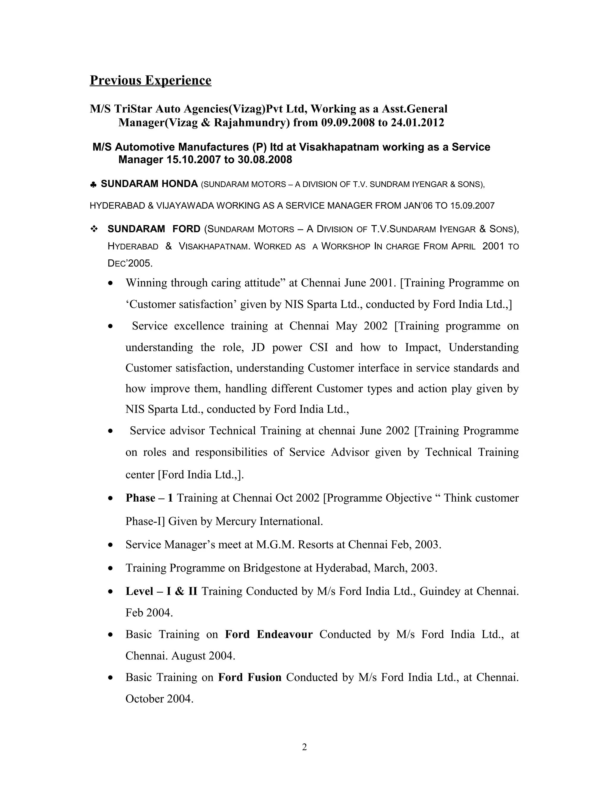 Previous Experience
M/S TriStar Auto Agencies(Vizag)Pvt Ltd, Working as a Asst.General
Manager(Vizag & Rajahmundry) from 09.09.2008 to 24.01.2012
M/S Automotive Manufactures (P) ltd at Visakhapatnam working as a Service
Manager 15.10.2007 to 30.08.2008
♣ SUNDARAM HONDA (SUNDARAM MOTORS – A DIVISION OF T.V. SUNDRAM IYENGAR & SONS),
HYDERABAD & VIJAYAWADA WORKING AS A SERVICE MANAGER FROM JAN’06 TO 15.09.2007
 SUNDARAM FORD (SUNDARAM MOTORS – A DIVISION OF T.V.SUNDARAM IYENGAR & SONS),
HYDERABAD & VISAKHAPATNAM. WORKED AS A WORKSHOP IN CHARGE FROM APRIL 2001 TO
DEC’2005.
• Winning through caring attitude” at Chennai June 2001. [Training Programme on
‘Customer satisfaction’ given by NIS Sparta Ltd., conducted by Ford India Ltd.,]
• Service excellence training at Chennai May 2002 [Training programme on
understanding the role, JD power CSI and how to Impact, Understanding
Customer satisfaction, understanding Customer interface in service standards and
how improve them, handling different Customer types and action play given by
NIS Sparta Ltd., conducted by Ford India Ltd.,
• Service advisor Technical Training at chennai June 2002 [Training Programme
on roles and responsibilities of Service Advisor given by Technical Training
center [Ford India Ltd.,].
• Phase – 1 Training at Chennai Oct 2002 [Programme Objective “ Think customer
Phase-I] Given by Mercury International.
• Service Manager’s meet at M.G.M. Resorts at Chennai Feb, 2003.
• Training Programme on Bridgestone at Hyderabad, March, 2003.
• Level – I & II Training Conducted by M/s Ford India Ltd., Guindey at Chennai.
Feb 2004.
• Basic Training on Ford Endeavour Conducted by M/s Ford India Ltd., at
Chennai. August 2004.
• Basic Training on Ford Fusion Conducted by M/s Ford India Ltd., at Chennai.
October 2004.
2
 