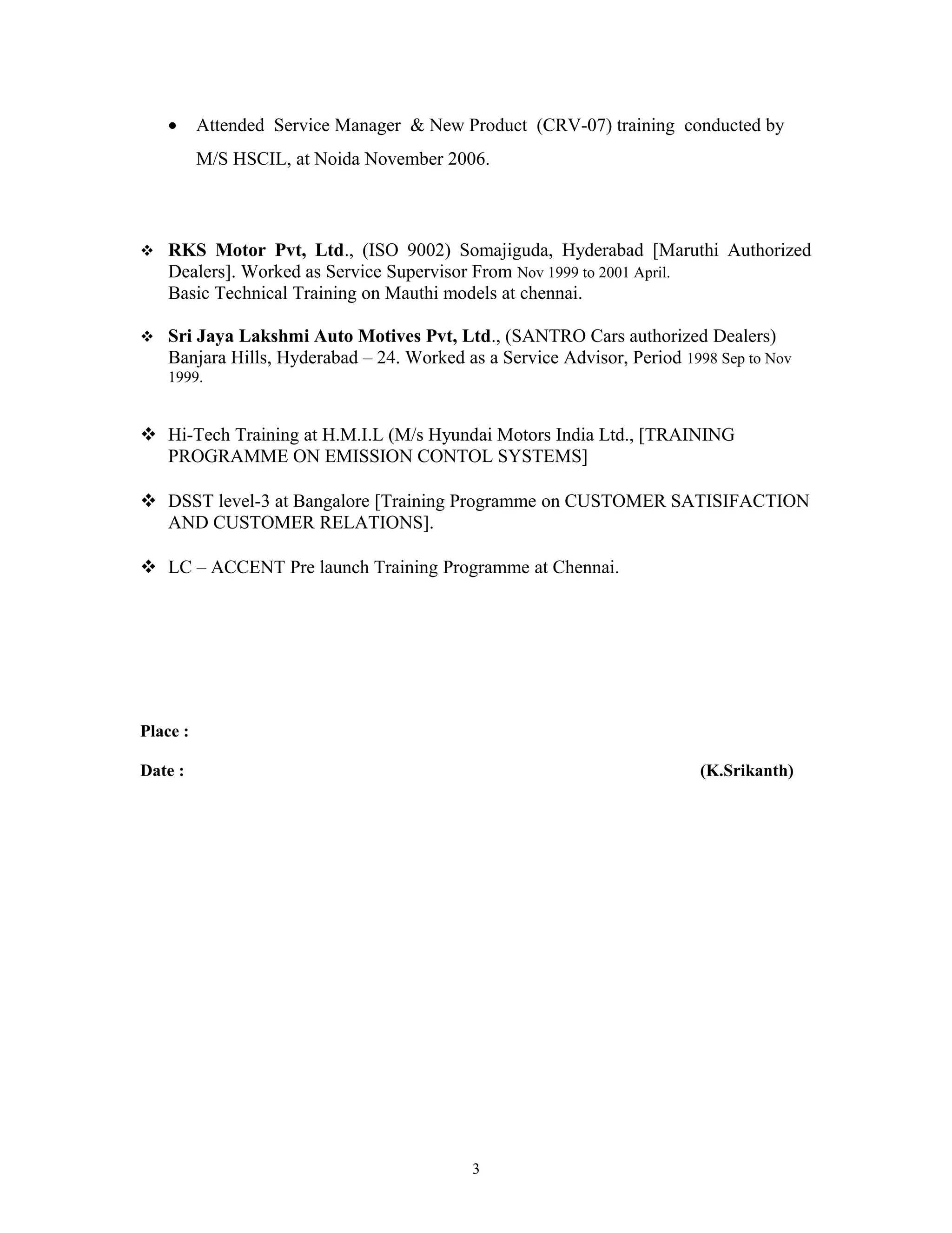 • Attended Service Manager & New Product (CRV-07) training conducted by
M/S HSCIL, at Noida November 2006.
 RKS Motor Pvt, Ltd., (ISO 9002) Somajiguda, Hyderabad [Maruthi Authorized
Dealers]. Worked as Service Supervisor From Nov 1999 to 2001 April.
Basic Technical Training on Mauthi models at chennai.
 Sri Jaya Lakshmi Auto Motives Pvt, Ltd., (SANTRO Cars authorized Dealers)
Banjara Hills, Hyderabad – 24. Worked as a Service Advisor, Period 1998 Sep to Nov
1999.
 Hi-Tech Training at H.M.I.L (M/s Hyundai Motors India Ltd., [TRAINING
PROGRAMME ON EMISSION CONTOL SYSTEMS]
 DSST level-3 at Bangalore [Training Programme on CUSTOMER SATISIFACTION
AND CUSTOMER RELATIONS].
 LC – ACCENT Pre launch Training Programme at Chennai.
Place :
Date : (K.Srikanth)
3
 