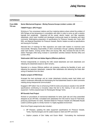 Jalaj Verma
Resume
Jan-16 2
EXPERIENCE
From 2008-
Till now
Senior Mechanical Engineer - Worley Parsons Europe Limited, London, UK
TANAP Project –EPC Project
Working on Two compressor stations and four metering stations where solved the problem of
WN Flanges at low temperature in consultation with client in order to come up with a solution
logically and analytically. Organized all the vessel, electric heater, and filter separator
datasheets, which were modified and developed continuously based on discipline and client
comments. Multi-tasking preparation of specifications for Pressure Vessels and Tanks (API
650), and Material Requisition for Pressure Vessels, Electric heaters as well as specifications
and issuing for Purchase.
Attended Kick of meetings for filter separators and water bath heaters to maximize work
resourcefully. Managing responsibility of client coordination through updating datasheets for
water bath heaters, revising vendor offers and issuing TBE. Also reviewed the bids for EPC
station Packages while being involved in coordination activities between Mumbai office and
London office.
Vladivostok LNG Feed and Addax Nigeria (Offshore platform)
Worked independently on reviewing the LNG vessel datasheets and tank datasheets and
releasing the datasheets based on client remarks.
Operated on a diverse Offshore platform job reviewing, outlining the flexibility of work, and
releasing the separator datasheets, coalescer filter datasheets and delivering the finals after
acting on feedback from the client.
Sulphur project of PDO Oman
Arranged the heat exchanger and air cooler datasheets including waste heat boilers and
sulphur condensers effectually and discharging the final datasheets based on client comments
needing strong interpersonal communication.
Engaged in BP Sullom Voe on enhancing of GIS for tanks and pressure vessels in line with BP
specifications contributing to innovative ideas that led to the making of rare and specific
equipment: I further prepared spec for Rectangular Storage Tanks.
BP Rumaila Feed Project
Worked on groundwork of mechanical datasheets for tanks (both site and shop assembled
designed as per API 650). Completed tank datasheets from IDC level to issue for Feed level,
producing specification for tanks, Standard Detail for Pressure Vessels and Allowable Nozzle
Loads to achieve goals in a timely manner in a highly regulated environment.
Short time Project assignments also included:-
 BP Khazaan: updating the static equipment specifications for Pressure Vessels,
Tanks, Heat Exchangers and Air coolers based on client and WP comments
 Sulphur projects of Don Valley and Exxon Mobil: Formulating the mechanical
 