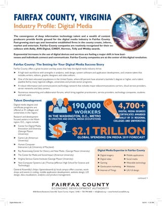 FAIRFAX COUNTY, VIRGINIA
Industry Profile: Digital Media
The convergence of deep information technology talent and a wealth of content
producers provide fertile ground for the digital media industry in Fairfax County.
Fast-growing start-ups and innovative established firms in the county create, inform,
market and entertain. Fairfax County companies are routinely recognized for their ex-
cellence with Addy, AVA Digital, CINDY, Hermes, Telly and Webby awards.
Exponential increases in the use of digital devices and services are fueling a major shift in how busi-
nesses and individuals connect and communicate. Fairfax County companies are at the center of this digital revolution.
8300 Boone Boulevard, Suite 450, Tysons Corner, Virginia 22182 • 703-790-0600 • info@fceda.org • www.FairfaxCountyEDA.org
continued >
Fairfax County: The Setting for Your Digital Media Success Story
Fairfax County offers a great location and key assets that help the digital media industry thrive:
➤	 A high-tech workforce with strengths in analytics, web design, system software and application development, and creative talent that
includes writers, editors, graphic designers and video editors.
➤	 One of the best-educated populations in the United States, where 60 percent have attained a bachelor’s degree or higher, and a talent
pipeline fed by many regional colleges, universities and private sector programs.
➤	 A robust information and communications technology network that includes major telecommunications carriers, cloud service providers,
server networks and data centers.
➤	 Numerous networking and collaboration forums, which bring together practitioners, service providers, technology companies, students
and end users.
Talent Development
Digital media degree and
certificate programs are
offered at 31 colleges and
universities in the region.
Research and development-
focused centers in the Wash-
ington, D.C., region include:
➤	 Center for Digital Media
Innovation and Diversity
(George Mason
University)
➤	 Game Lab (American
University)
➤	Human-Computer
Interaction Lab (University of Maryland)
➤	 Roy Rosenzweig Center for History and New Media (George Mason University)
➤	 The Center for Media and Social Impact (American University)
➤	 Virginia Serious Game Institute (George Mason University)
➤	 Yext Computer Systems Lab (Thomas Jefferson High School for Science and
Technology)
General Assembly’s (https://generalassemb.ly) local campus offers courses, work-
shops and events in coding, mobile application development, website design, UX
design, data visualization, analytics and product management.
GLOBAL SPENDING ON MEDIA 2019 FORECAST
4,700+DIGITAL MEDIA DEGREES
AND CERTIFICATES AWARDED
ANNUALLY BY 31 REGIONAL
COLLEGES AND UNIVERSITIES
IN THE WASHINGTON, D.C., METRO
IN CREATIVE AND DIGITAL MEDIA OCCUPATIONS
190,000
WORKERS
$2.1TRILLION$
Digital Media Expertise in Fairfax County
➤ Digital imagery
➤ Digital video
➤ Gaming
➤ Geolocation marketing
➤ Internet of Things
➤ Mobile applications
➤ Social media
➤ Wearable technology
➤ Websites
➤ UX/UI design
Digital Media.indd 1 6/2/16 11:25 AM
 
