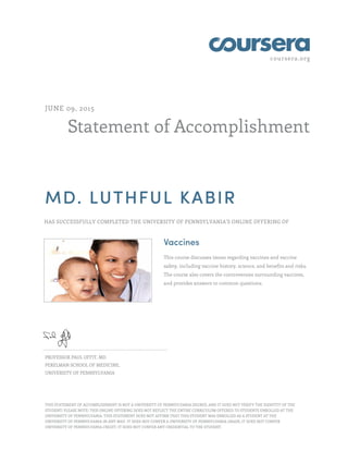 coursera.org
Statement of Accomplishment
JUNE 09, 2015
MD. LUTHFUL KABIR
HAS SUCCESSFULLY COMPLETED THE UNIVERSITY OF PENNSYLVANIA'S ONLINE OFFERING OF
Vaccines
This course discusses issues regarding vaccines and vaccine
safety, including vaccine history, science, and benefits and risks.
The course also covers the controversies surrounding vaccines,
and provides answers to common questions.
PROFESSOR PAUL OFFIT, MD
PERELMAN SCHOOL OF MEDICINE,
UNIVERSITY OF PENNSYLVANIA
THIS STATEMENT OF ACCOMPLISHMENT IS NOT A UNIVERSITY OF PENNSYLVANIA DEGREE; AND IT DOES NOT VERIFY THE IDENTITY OF THE
STUDENT; PLEASE NOTE: THIS ONLINE OFFERING DOES NOT REFLECT THE ENTIRE CURRICULUM OFFERED TO STUDENTS ENROLLED AT THE
UNIVERSITY OF PENNSYLVANIA. THIS STATEMENT DOES NOT AFFIRM THAT THIS STUDENT WAS ENROLLED AS A STUDENT AT THE
UNIVERSITY OF PENNSYLVANIA IN ANY WAY. IT DOES NOT CONFER A UNIVERSITY OF PENNSYLVANIA GRADE; IT DOES NOT CONFER
UNIVERSITY OF PENNSYLVANIA CREDIT; IT DOES NOT CONFER ANY CREDENTIAL TO THE STUDENT.
 