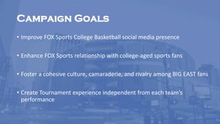 Campaign Goals
• Improve FOX Sports College Basketball social media presence
• Enhance FOX Sports relationship with college-aged sports fans
• Foster a cohesive culture, camaraderie, and rivalry among BIG EAST fans
• Create Tournament experience independent from each team’s
performance
 