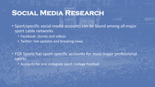 Social Media Research
• Sport-specific social media accounts can be found among all major
sport cable networks
• Facebook: stories and videos
• Twitter: live updates and breaking news
• FOX Sports has sport-specific accounts for most major professional
sports
• Accounts for one collegiate sport: College Football
 