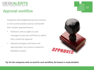 Approval workflow
Companies with heightened security concerns
or strict communication policies will benefit
from content approval feature:
• Publishers with no rights to send
messages to end users will have to submit
their content for approval
• Approval managers will review and
approve/reject any content created via
DeskAlerts system.
13
Tip: for the companies with no need for such workflow, the feature is easily disabled.
 