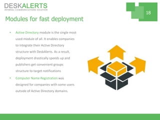 Modules for fast deployment
• Active Directory module is the single most
used module of all. It enables companies
to integrate their Active Directory
structure with DeskAlerts. As a result,
deployment drastically speeds up and
publishers get convenient groups
structure to target notifications
• Computer Name Registration was
designed for companies with some users
outside of Active Directory domains.
18
 