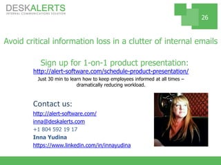 Avoid critical information loss in a clutter of internal emails
Sign up for 1-on-1 product presentation:
http://alert-software.com/schedule-product-presentation/
Just 30 min to learn how to keep employees informed at all times –
dramatically reducing workload.
Contact us:
http://alert-software.com/
inna@deskalerts.com
+1 804 592 19 17
Inna Yudina
https://www.linkedin.com/in/innayudina
26
 