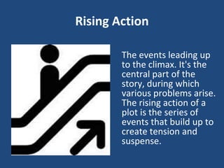 Rising Action
The events leading up
to the climax. It's the
central part of the
story, during which
various problems arise.
The rising action of a
plot is the series of
events that build up to
create tension and
suspense.
 