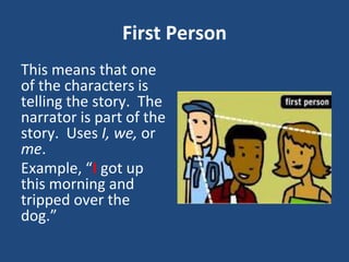 First Person
This means that one
of the characters is
telling the story. The
narrator is part of the
story. Uses I, we, or
me.
Example, “I got up
this morning and
tripped over the
dog.”
 