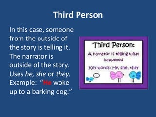 Third Person
In this case, someone
from the outside of
the story is telling it.
The narrator is
outside of the story.
Uses he, she or they.
Example: “He woke
up to a barking dog.”
 